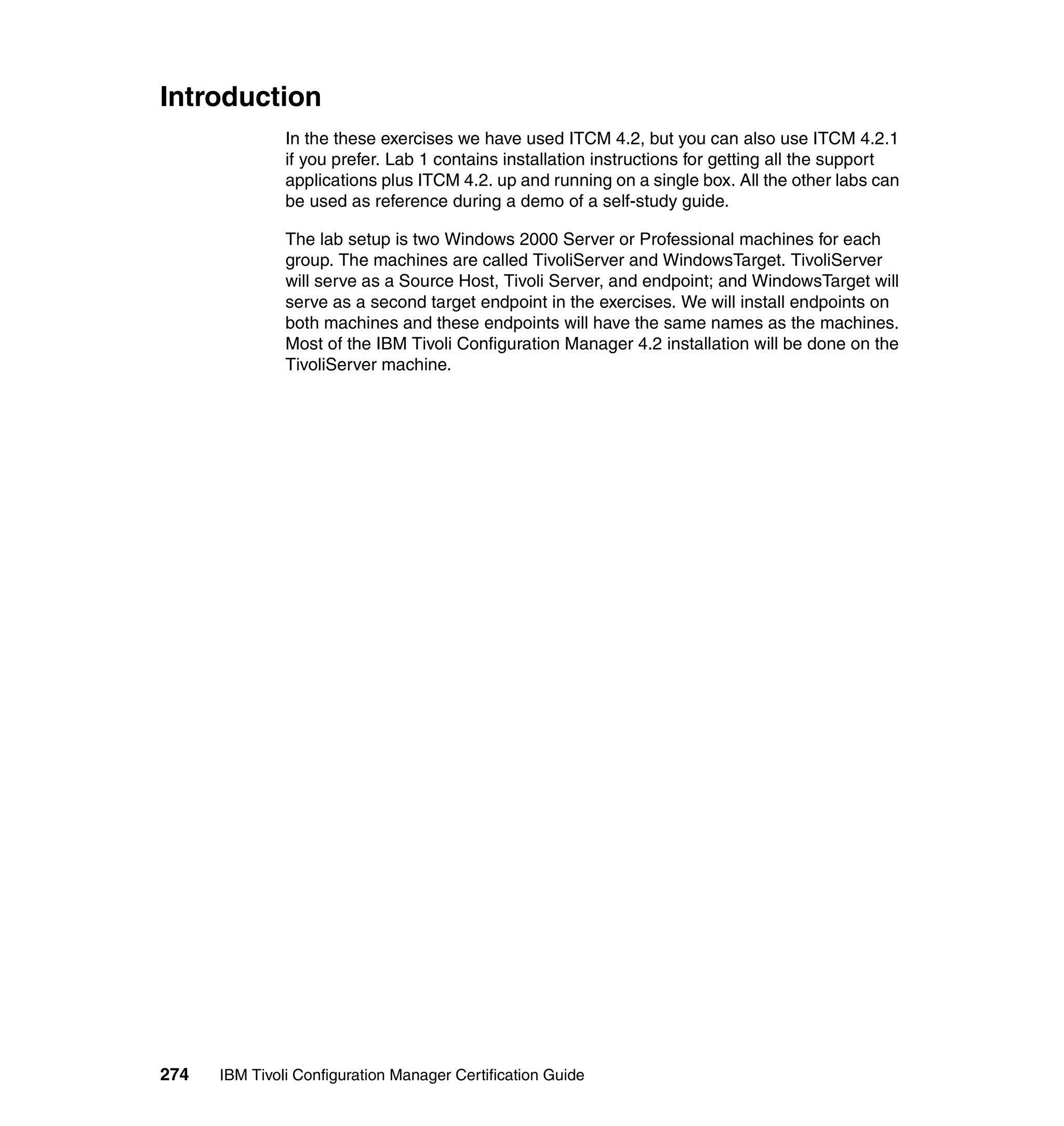 Introduction
               In the these exercises we have used ITCM 4.2, but you can also use ITCM 4.2.1
               if you prefer. Lab 1 contains installation instructions for getting all the support
               applications plus ITCM 4.2. up and running on a single box. All the other labs can
               be used as reference during a demo of a self-study guide.

               The lab setup is two Windows 2000 Server or Professional machines for each
               group. The machines are called TivoliServer and WindowsTarget. TivoliServer
               will serve as a Source Host, Tivoli Server, and endpoint; and WindowsTarget will
               serve as a second target endpoint in the exercises. We will install endpoints on
               both machines and these endpoints will have the same names as the machines.
               Most of the IBM Tivoli Configuration Manager 4.2 installation will be done on the
               TivoliServer machine.




274   IBM Tivoli Configuration Manager Certification Guide
 