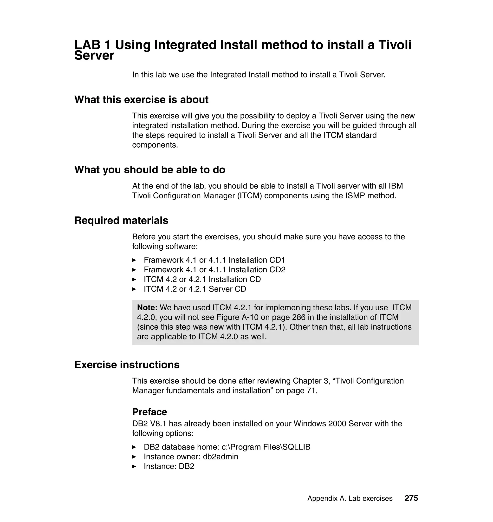 LAB 1 Using Integrated Install method to install a Tivoli
Server
           In this lab we use the Integrated Install method to install a Tivoli Server.


What this exercise is about
           This exercise will give you the possibility to deploy a Tivoli Server using the new
           integrated installation method. During the exercise you will be guided through all
           the steps required to install a Tivoli Server and all the ITCM standard
           components.


What you should be able to do
           At the end of the lab, you should be able to install a Tivoli server with all IBM
           Tivoli Configuration Manager (ITCM) components using the ISMP method.


Required materials
           Before you start the exercises, you should make sure you have access to the
           following software:
              Framework 4.1 or 4.1.1 Installation CD1
              Framework 4.1 or 4.1.1 Installation CD2
              ITCM 4.2 or 4.2.1 Installation CD
              ITCM 4.2 or 4.2.1 Server CD

            Note: We have used ITCM 4.2.1 for implemening these labs. If you use ITCM
            4.2.0, you will not see Figure A-10 on page 286 in the installation of ITCM
            (since this step was new with ITCM 4.2.1). Other than that, all lab instructions
            are applicable to ITCM 4.2.0 as well.


Exercise instructions
           This exercise should be done after reviewing Chapter 3, “Tivoli Configuration
           Manager fundamentals and installation” on page 71.

           Preface
           DB2 V8.1 has already been installed on your Windows 2000 Server with the
           following options:
              DB2 database home: c:Program FilesSQLLIB
              Instance owner: db2admin
              Instance: DB2


                                                               Appendix A. Lab exercises       275
 