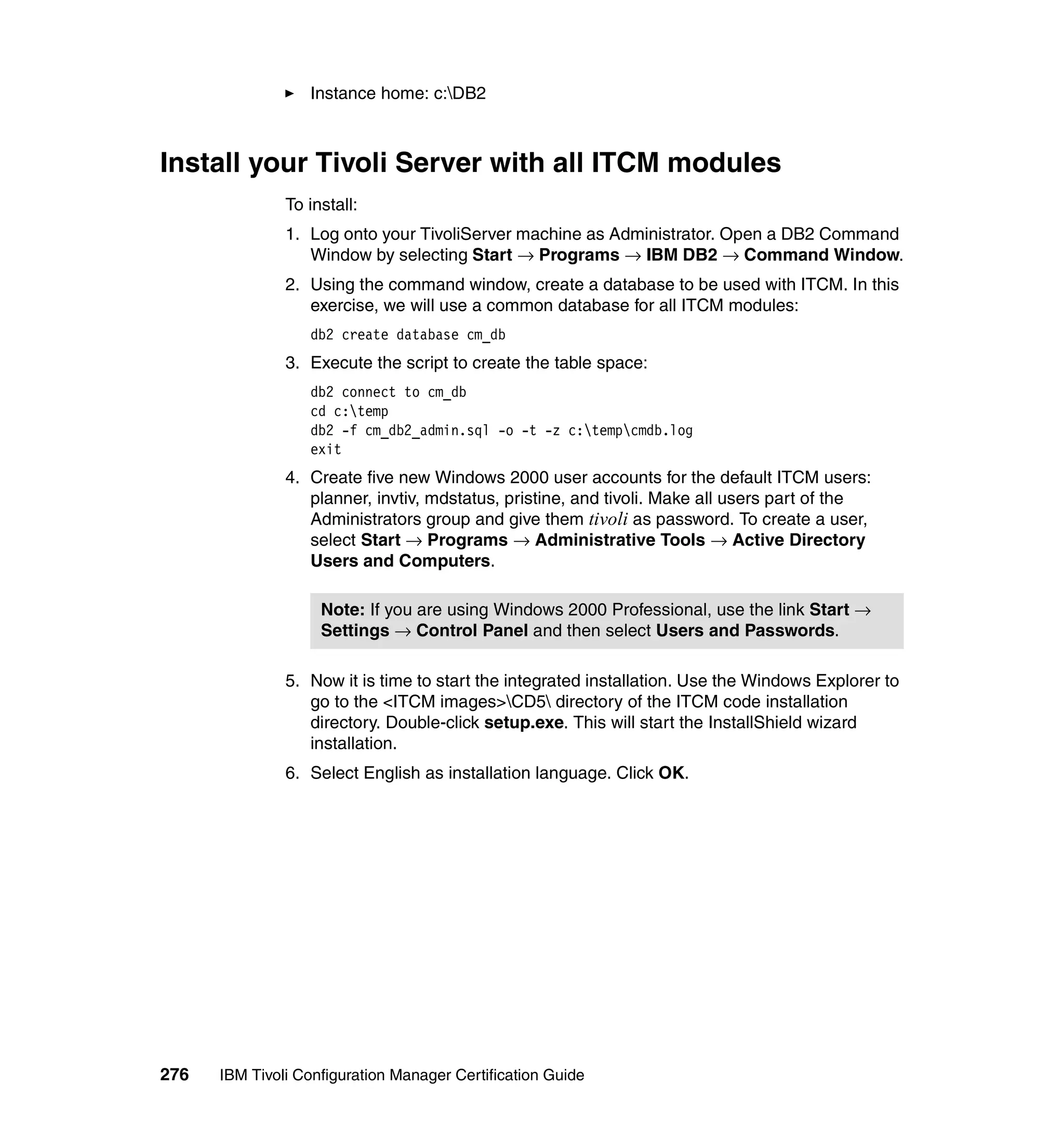 Instance home: c:DB2



Install your Tivoli Server with all ITCM modules
               To install:
               1. Log onto your TivoliServer machine as Administrator. Open a DB2 Command
                  Window by selecting Start → Programs → IBM DB2 → Command Window.
               2. Using the command window, create a database to be used with ITCM. In this
                  exercise, we will use a common database for all ITCM modules:
                  db2 create database cm_db
               3. Execute the script to create the table space:
                  db2 connect to cm_db
                  cd c:temp
                  db2 -f cm_db2_admin.sql -o -t -z c:tempcmdb.log
                  exit
               4. Create five new Windows 2000 user accounts for the default ITCM users:
                  planner, invtiv, mdstatus, pristine, and tivoli. Make all users part of the
                  Administrators group and give them tivoli as password. To create a user,
                  select Start → Programs → Administrative Tools → Active Directory
                  Users and Computers.

                    Note: If you are using Windows 2000 Professional, use the link Start →
                    Settings → Control Panel and then select Users and Passwords.

               5. Now it is time to start the integrated installation. Use the Windows Explorer to
                  go to the <ITCM images>CD5 directory of the ITCM code installation
                  directory. Double-click setup.exe. This will start the InstallShield wizard
                  installation.
               6. Select English as installation language. Click OK.




276   IBM Tivoli Configuration Manager Certification Guide
 