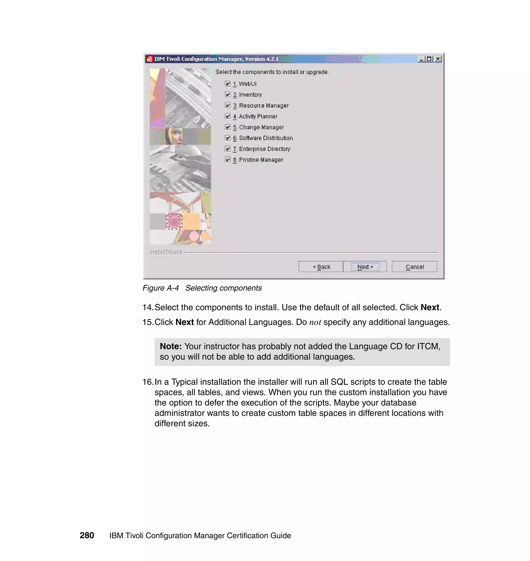 Figure A-4 Selecting components

               14.Select the components to install. Use the default of all selected. Click Next.
               15.Click Next for Additional Languages. Do not specify any additional languages.

                    Note: Your instructor has probably not added the Language CD for ITCM,
                    so you will not be able to add additional languages.

               16.In a Typical installation the installer will run all SQL scripts to create the table
                  spaces, all tables, and views. When you run the custom installation you have
                  the option to defer the execution of the scripts. Maybe your database
                  administrator wants to create custom table spaces in different locations with
                  different sizes.




280   IBM Tivoli Configuration Manager Certification Guide
 