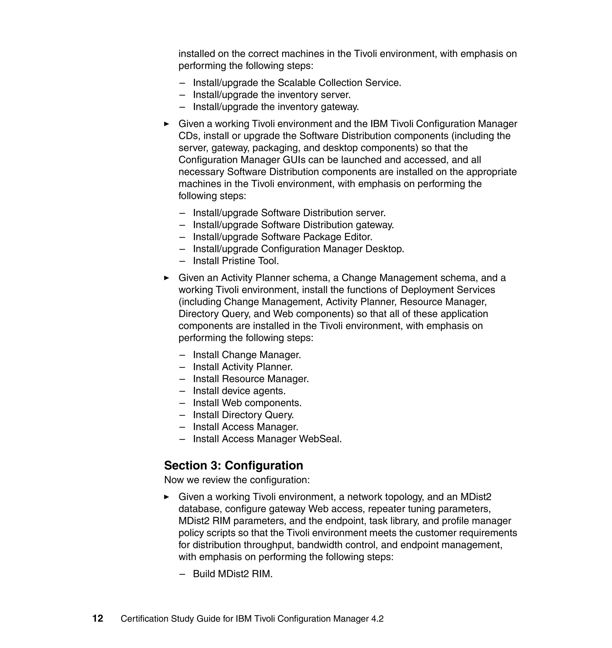 installed on the correct machines in the Tivoli environment, with emphasis on
                   performing the following steps:
                   – Install/upgrade the Scalable Collection Service.
                   – Install/upgrade the inventory server.
                   – Install/upgrade the inventory gateway.
                   Given a working Tivoli environment and the IBM Tivoli Configuration Manager
                   CDs, install or upgrade the Software Distribution components (including the
                   server, gateway, packaging, and desktop components) so that the
                   Configuration Manager GUIs can be launched and accessed, and all
                   necessary Software Distribution components are installed on the appropriate
                   machines in the Tivoli environment, with emphasis on performing the
                   following steps:
                   –   Install/upgrade Software Distribution server.
                   –   Install/upgrade Software Distribution gateway.
                   –   Install/upgrade Software Package Editor.
                   –   Install/upgrade Configuration Manager Desktop.
                   –   Install Pristine Tool.
                   Given an Activity Planner schema, a Change Management schema, and a
                   working Tivoli environment, install the functions of Deployment Services
                   (including Change Management, Activity Planner, Resource Manager,
                   Directory Query, and Web components) so that all of these application
                   components are installed in the Tivoli environment, with emphasis on
                   performing the following steps:
                   –   Install Change Manager.
                   –   Install Activity Planner.
                   –   Install Resource Manager.
                   –   Install device agents.
                   –   Install Web components.
                   –   Install Directory Query.
                   –   Install Access Manager.
                   –   Install Access Manager WebSeal.

               Section 3: Configuration
               Now we review the configuration:
                   Given a working Tivoli environment, a network topology, and an MDist2
                   database, configure gateway Web access, repeater tuning parameters,
                   MDist2 RIM parameters, and the endpoint, task library, and profile manager
                   policy scripts so that the Tivoli environment meets the customer requirements
                   for distribution throughput, bandwidth control, and endpoint management,
                   with emphasis on performing the following steps:
                   – Build MDist2 RIM.



12   Certification Study Guide for IBM Tivoli Configuration Manager 4.2
 