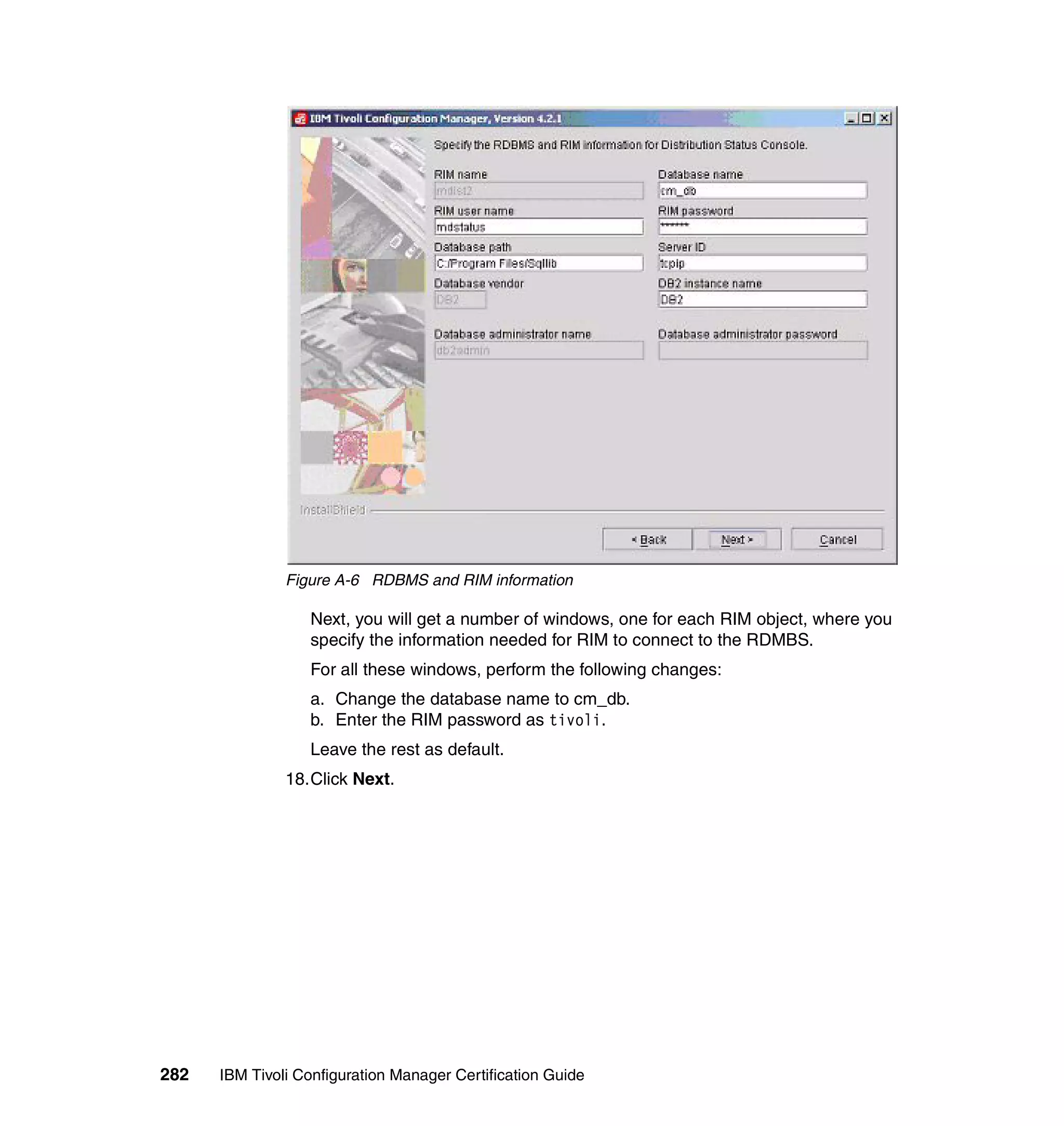 Figure A-6 RDBMS and RIM information

                  Next, you will get a number of windows, one for each RIM object, where you
                  specify the information needed for RIM to connect to the RDMBS.
                  For all these windows, perform the following changes:
                  a. Change the database name to cm_db.
                  b. Enter the RIM password as tivoli.
                  Leave the rest as default.
               18.Click Next.




282   IBM Tivoli Configuration Manager Certification Guide
 
