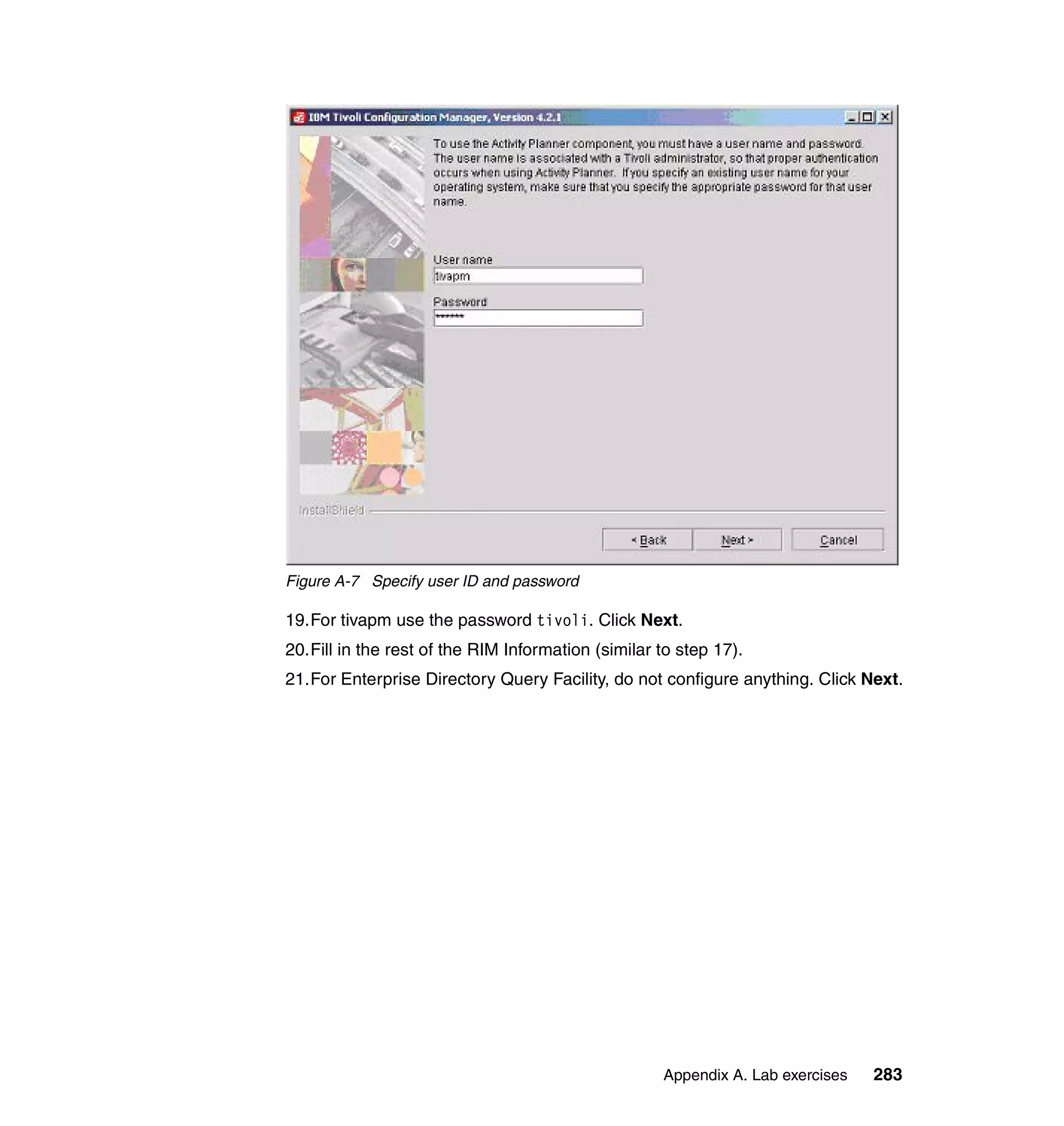 Figure A-7 Specify user ID and password

19.For tivapm use the password tivoli. Click Next.
20.Fill in the rest of the RIM Information (similar to step 17).
21.For Enterprise Directory Query Facility, do not configure anything. Click Next.




                                                    Appendix A. Lab exercises   283
 