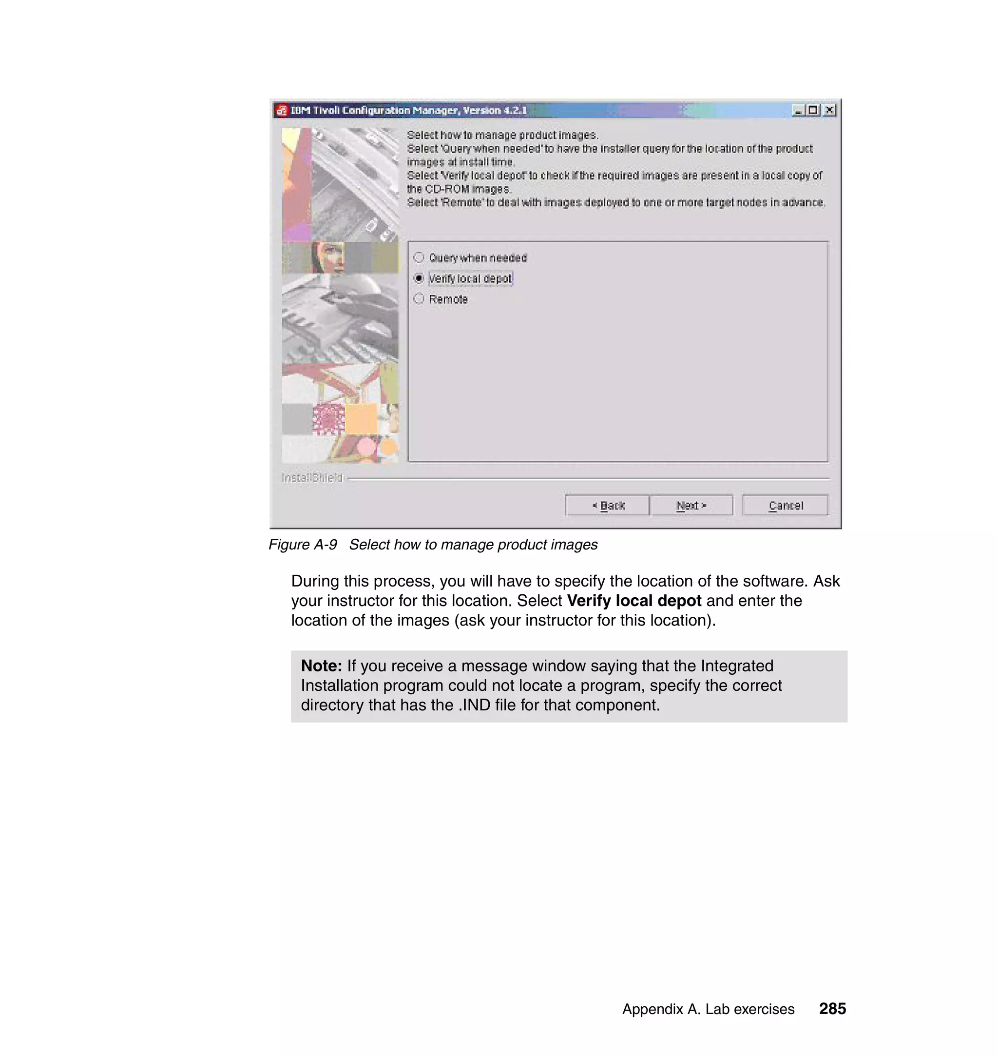 Figure A-9 Select how to manage product images

   During this process, you will have to specify the location of the software. Ask
   your instructor for this location. Select Verify local depot and enter the
   location of the images (ask your instructor for this location).

    Note: If you receive a message window saying that the Integrated
    Installation program could not locate a program, specify the correct
    directory that has the .IND file for that component.




                                                  Appendix A. Lab exercises   285
 