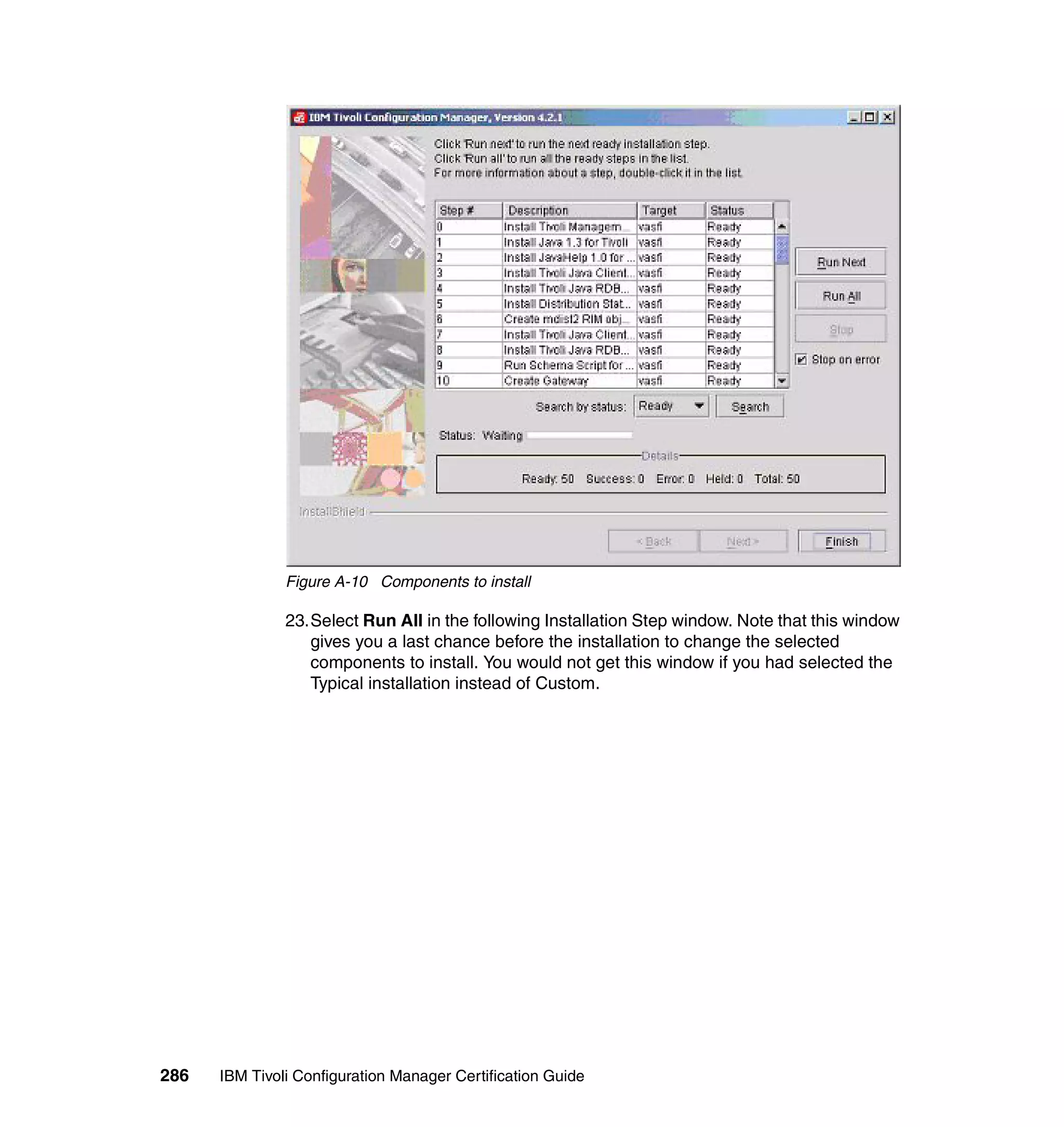 Figure A-10 Components to install

               23.Select Run All in the following Installation Step window. Note that this window
                  gives you a last chance before the installation to change the selected
                  components to install. You would not get this window if you had selected the
                  Typical installation instead of Custom.




286   IBM Tivoli Configuration Manager Certification Guide
 
