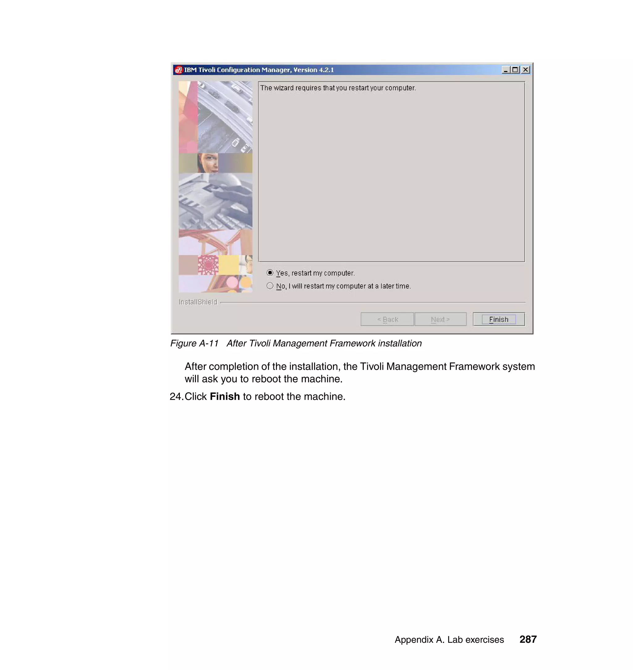 Figure A-11 After Tivoli Management Framework installation

   After completion of the installation, the Tivoli Management Framework system
   will ask you to reboot the machine.
24.Click Finish to reboot the machine.




                                                   Appendix A. Lab exercises   287
 