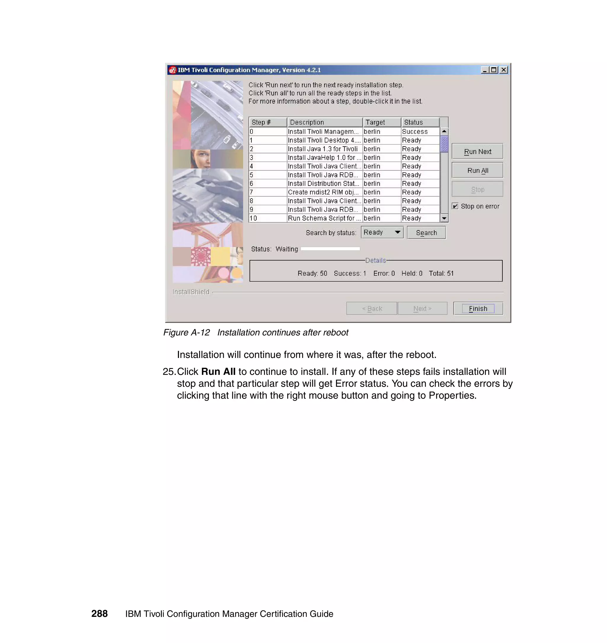 Figure A-12 Installation continues after reboot

                  Installation will continue from where it was, after the reboot.
               25.Click Run All to continue to install. If any of these steps fails installation will
                  stop and that particular step will get Error status. You can check the errors by
                  clicking that line with the right mouse button and going to Properties.




288   IBM Tivoli Configuration Manager Certification Guide
 