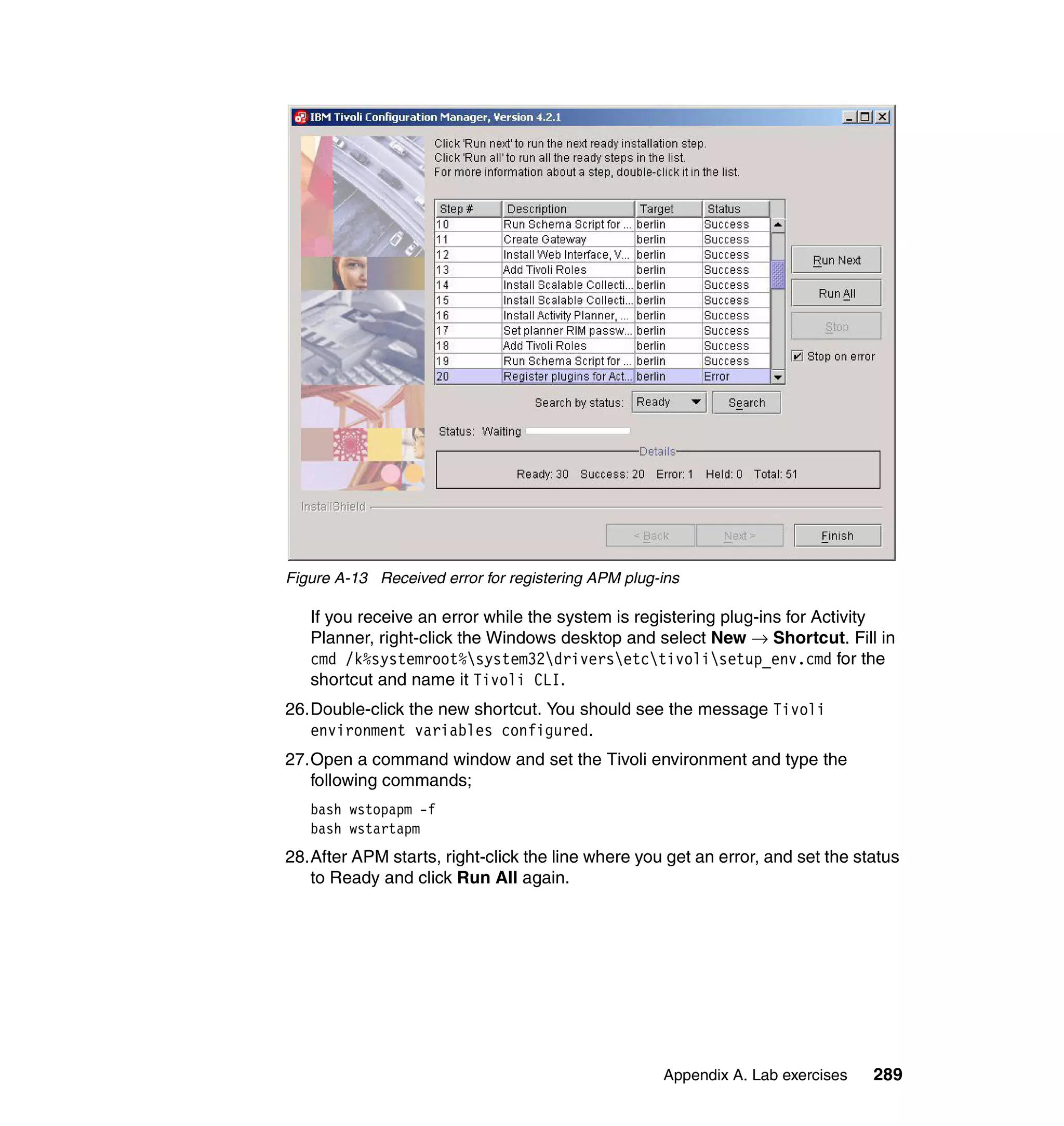 Figure A-13 Received error for registering APM plug-ins

   If you receive an error while the system is registering plug-ins for Activity
   Planner, right-click the Windows desktop and select New → Shortcut. Fill in
   cmd /k%systemroot%system32driversetctivolisetup_env.cmd for the
   shortcut and name it Tivoli CLI.
26.Double-click the new shortcut. You should see the message Tivoli
   environment variables configured.
27.Open a command window and set the Tivoli environment and type the
   following commands;
   bash wstopapm -f
   bash wstartapm
28.After APM starts, right-click the line where you get an error, and set the status
   to Ready and click Run All again.




                                                    Appendix A. Lab exercises   289
 