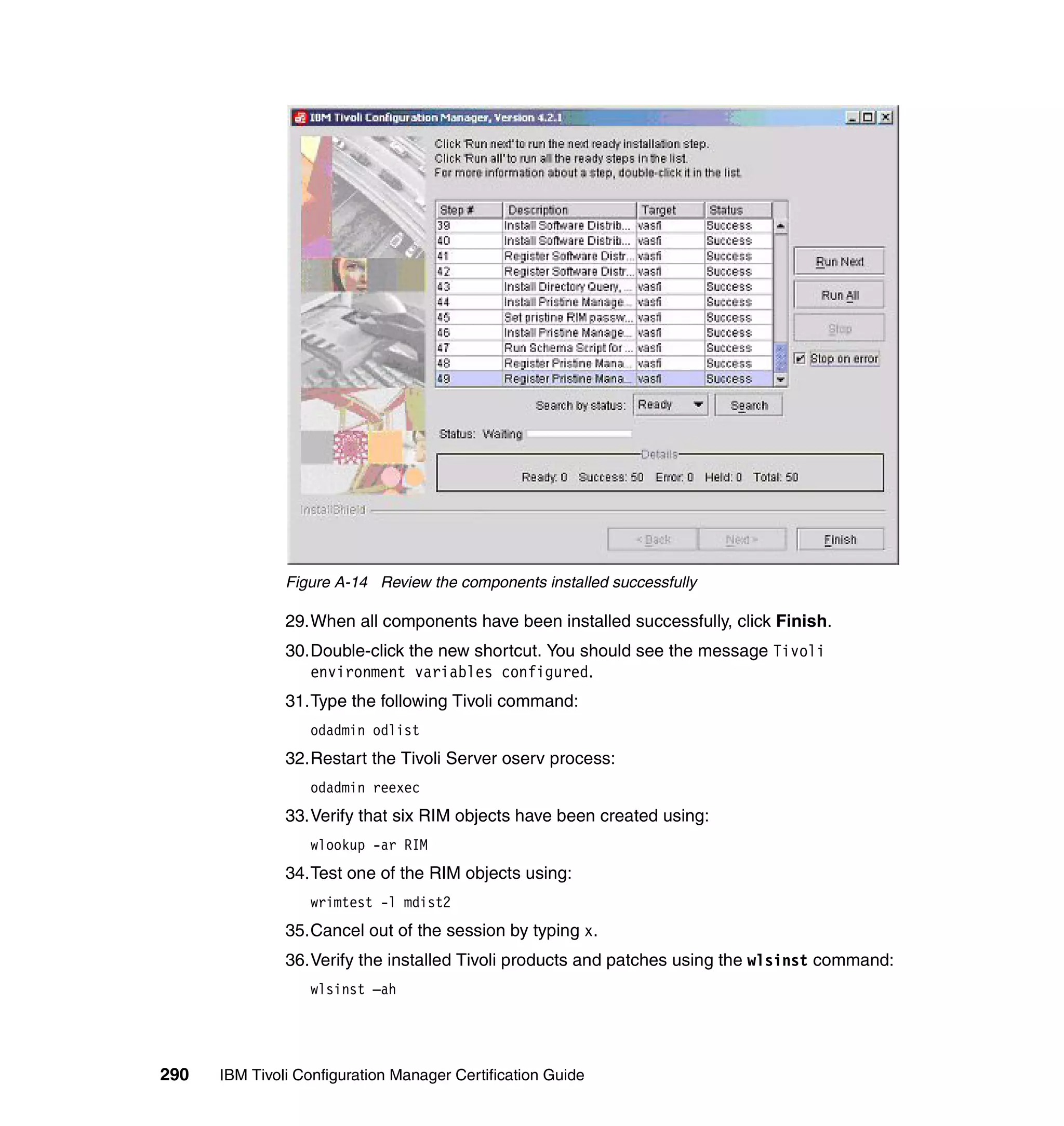 Figure A-14 Review the components installed successfully

               29.When all components have been installed successfully, click Finish.
               30.Double-click the new shortcut. You should see the message Tivoli
                  environment variables configured.
               31.Type the following Tivoli command:
                  odadmin odlist
               32.Restart the Tivoli Server oserv process:
                  odadmin reexec
               33.Verify that six RIM objects have been created using:
                  wlookup -ar RIM
               34.Test one of the RIM objects using:
                  wrimtest -l mdist2
               35.Cancel out of the session by typing x.
               36.Verify the installed Tivoli products and patches using the wlsinst command:
                  wlsinst –ah




290   IBM Tivoli Configuration Manager Certification Guide
 