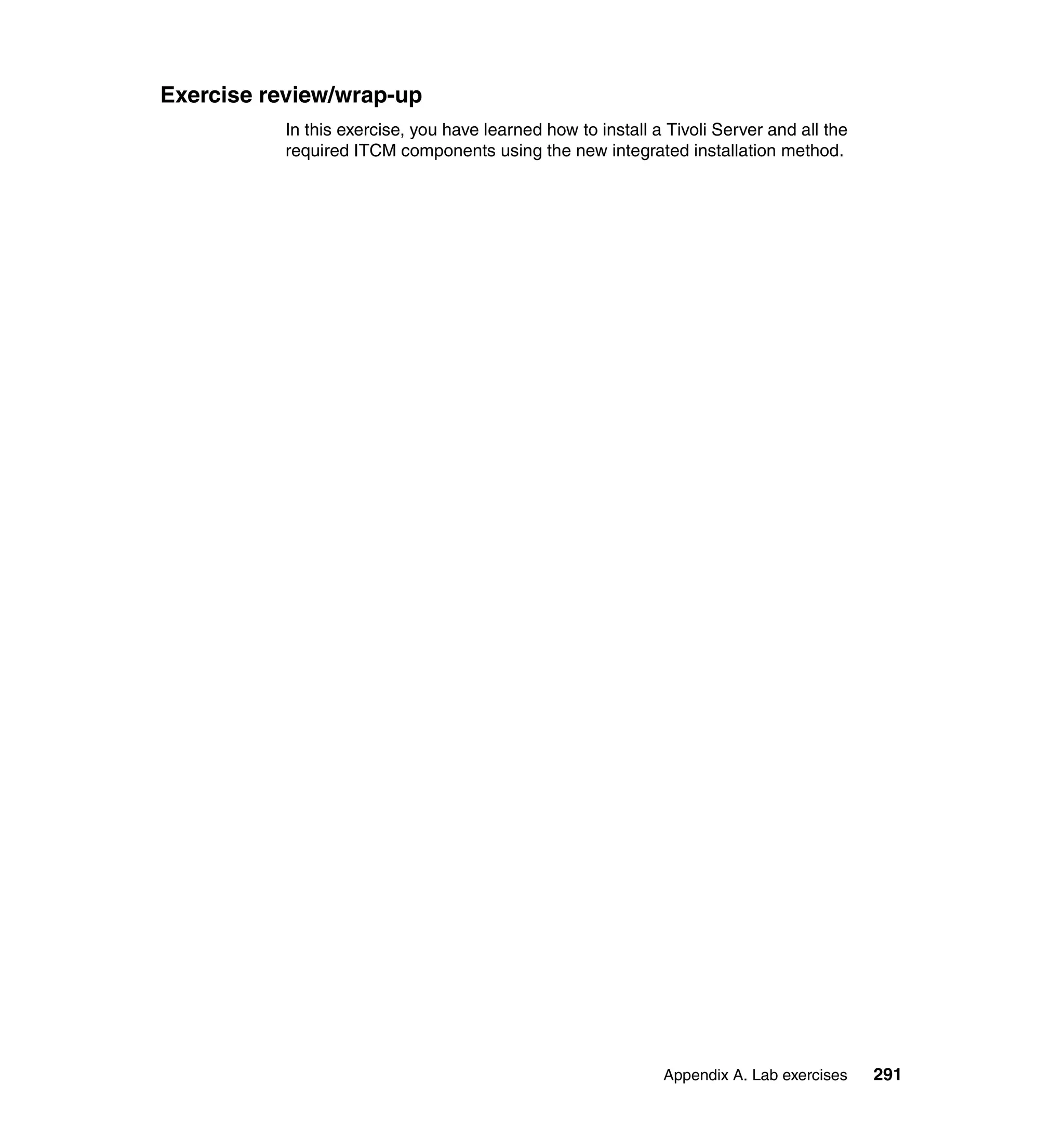 Exercise review/wrap-up
          In this exercise, you have learned how to install a Tivoli Server and all the
          required ITCM components using the new integrated installation method.




                                                             Appendix A. Lab exercises    291
 