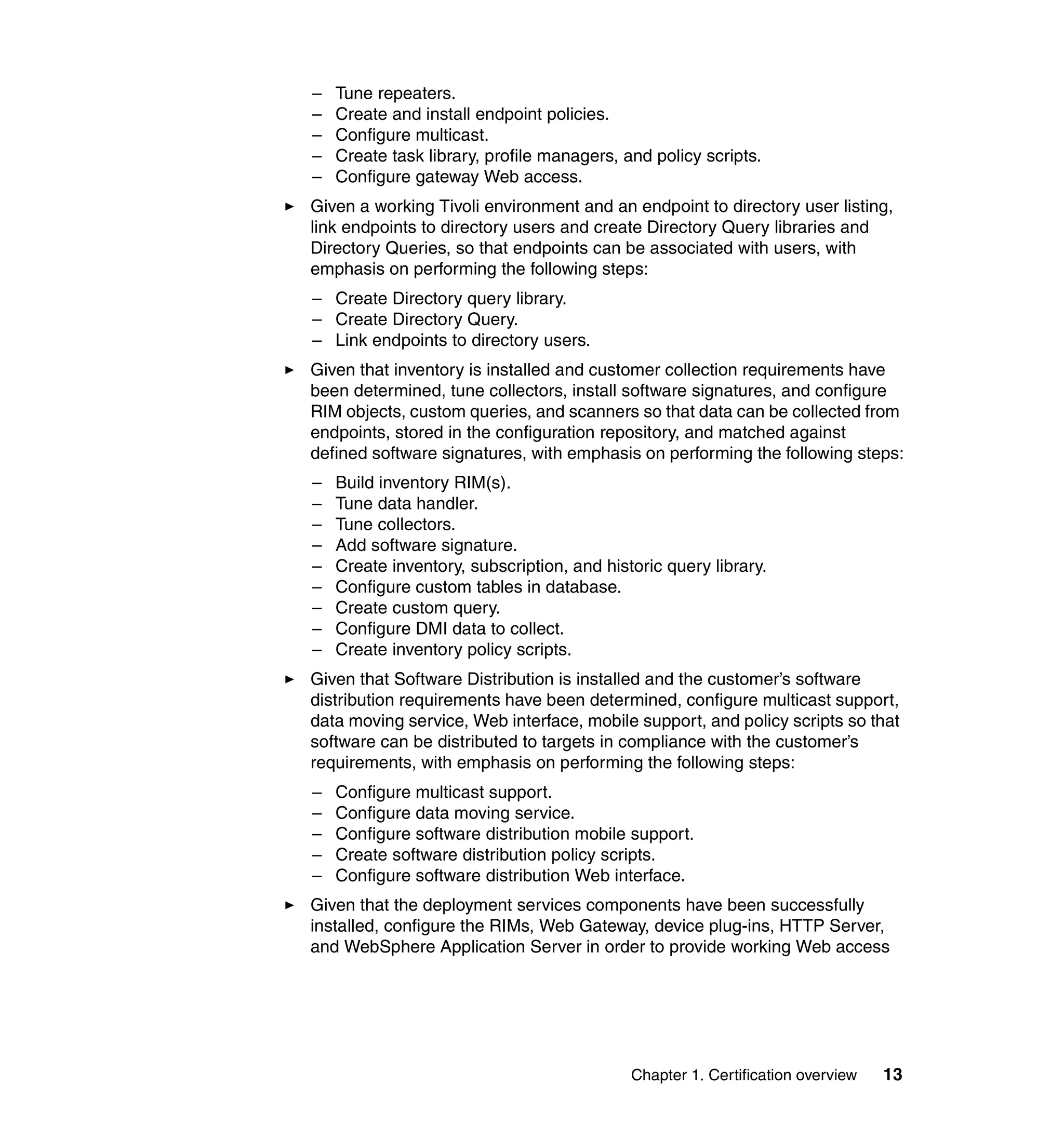 –   Tune repeaters.
–   Create and install endpoint policies.
–   Configure multicast.
–   Create task library, profile managers, and policy scripts.
–   Configure gateway Web access.
Given a working Tivoli environment and an endpoint to directory user listing,
link endpoints to directory users and create Directory Query libraries and
Directory Queries, so that endpoints can be associated with users, with
emphasis on performing the following steps:
– Create Directory query library.
– Create Directory Query.
– Link endpoints to directory users.
Given that inventory is installed and customer collection requirements have
been determined, tune collectors, install software signatures, and configure
RIM objects, custom queries, and scanners so that data can be collected from
endpoints, stored in the configuration repository, and matched against
defined software signatures, with emphasis on performing the following steps:
–   Build inventory RIM(s).
–   Tune data handler.
–   Tune collectors.
–   Add software signature.
–   Create inventory, subscription, and historic query library.
–   Configure custom tables in database.
–   Create custom query.
–   Configure DMI data to collect.
–   Create inventory policy scripts.
Given that Software Distribution is installed and the customer’s software
distribution requirements have been determined, configure multicast support,
data moving service, Web interface, mobile support, and policy scripts so that
software can be distributed to targets in compliance with the customer’s
requirements, with emphasis on performing the following steps:
–   Configure multicast support.
–   Configure data moving service.
–   Configure software distribution mobile support.
–   Create software distribution policy scripts.
–   Configure software distribution Web interface.
Given that the deployment services components have been successfully
installed, configure the RIMs, Web Gateway, device plug-ins, HTTP Server,
and WebSphere Application Server in order to provide working Web access




                                            Chapter 1. Certification overview   13
 
