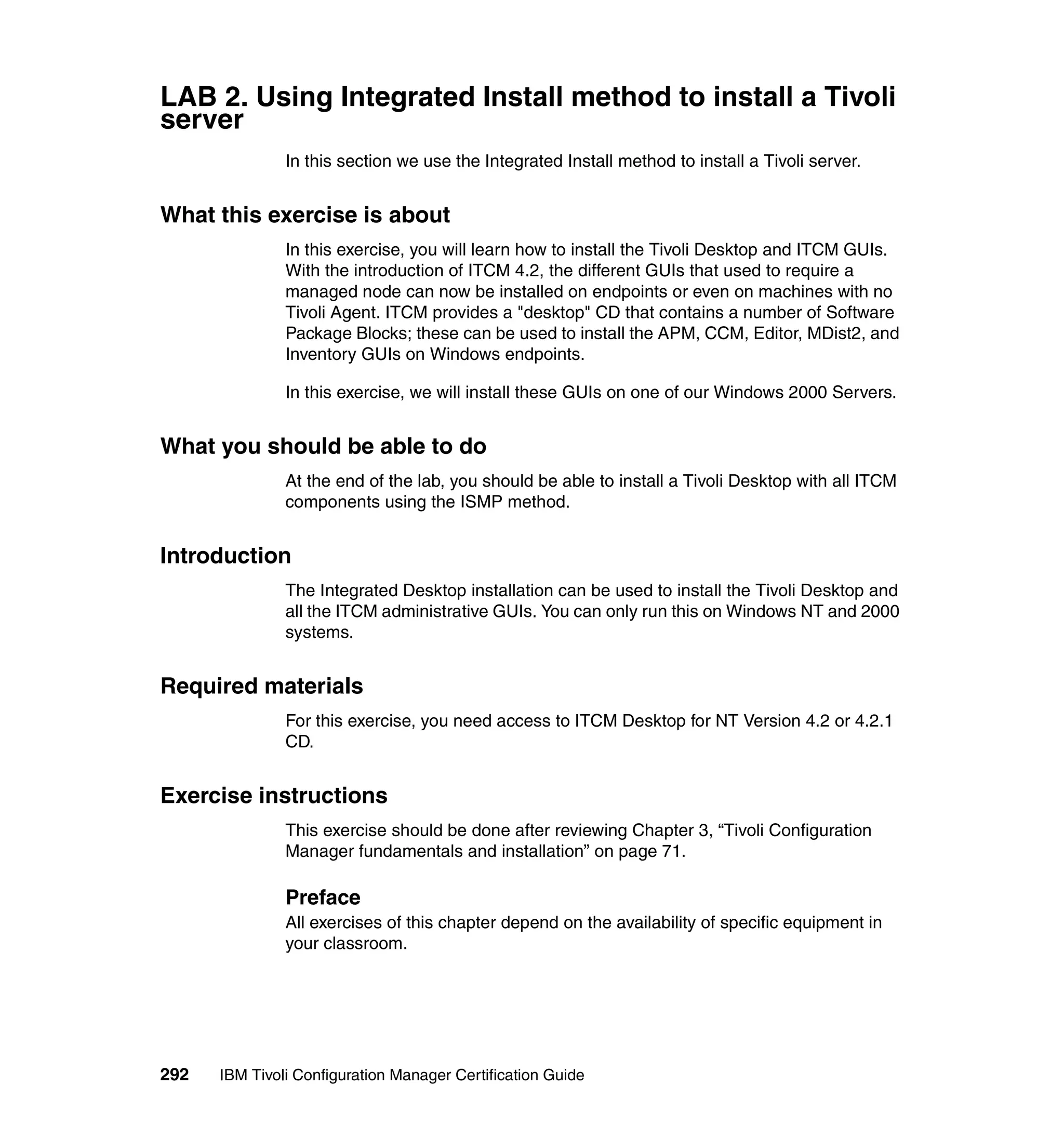 LAB 2. Using Integrated Install method to install a Tivoli
server
               In this section we use the Integrated Install method to install a Tivoli server.


What this exercise is about
               In this exercise, you will learn how to install the Tivoli Desktop and ITCM GUIs.
               With the introduction of ITCM 4.2, the different GUIs that used to require a
               managed node can now be installed on endpoints or even on machines with no
               Tivoli Agent. ITCM provides a "desktop" CD that contains a number of Software
               Package Blocks; these can be used to install the APM, CCM, Editor, MDist2, and
               Inventory GUIs on Windows endpoints.

               In this exercise, we will install these GUIs on one of our Windows 2000 Servers.


What you should be able to do
               At the end of the lab, you should be able to install a Tivoli Desktop with all ITCM
               components using the ISMP method.


Introduction
               The Integrated Desktop installation can be used to install the Tivoli Desktop and
               all the ITCM administrative GUIs. You can only run this on Windows NT and 2000
               systems.


Required materials
               For this exercise, you need access to ITCM Desktop for NT Version 4.2 or 4.2.1
               CD.


Exercise instructions
               This exercise should be done after reviewing Chapter 3, “Tivoli Configuration
               Manager fundamentals and installation” on page 71.

               Preface
               All exercises of this chapter depend on the availability of specific equipment in
               your classroom.




292   IBM Tivoli Configuration Manager Certification Guide
 