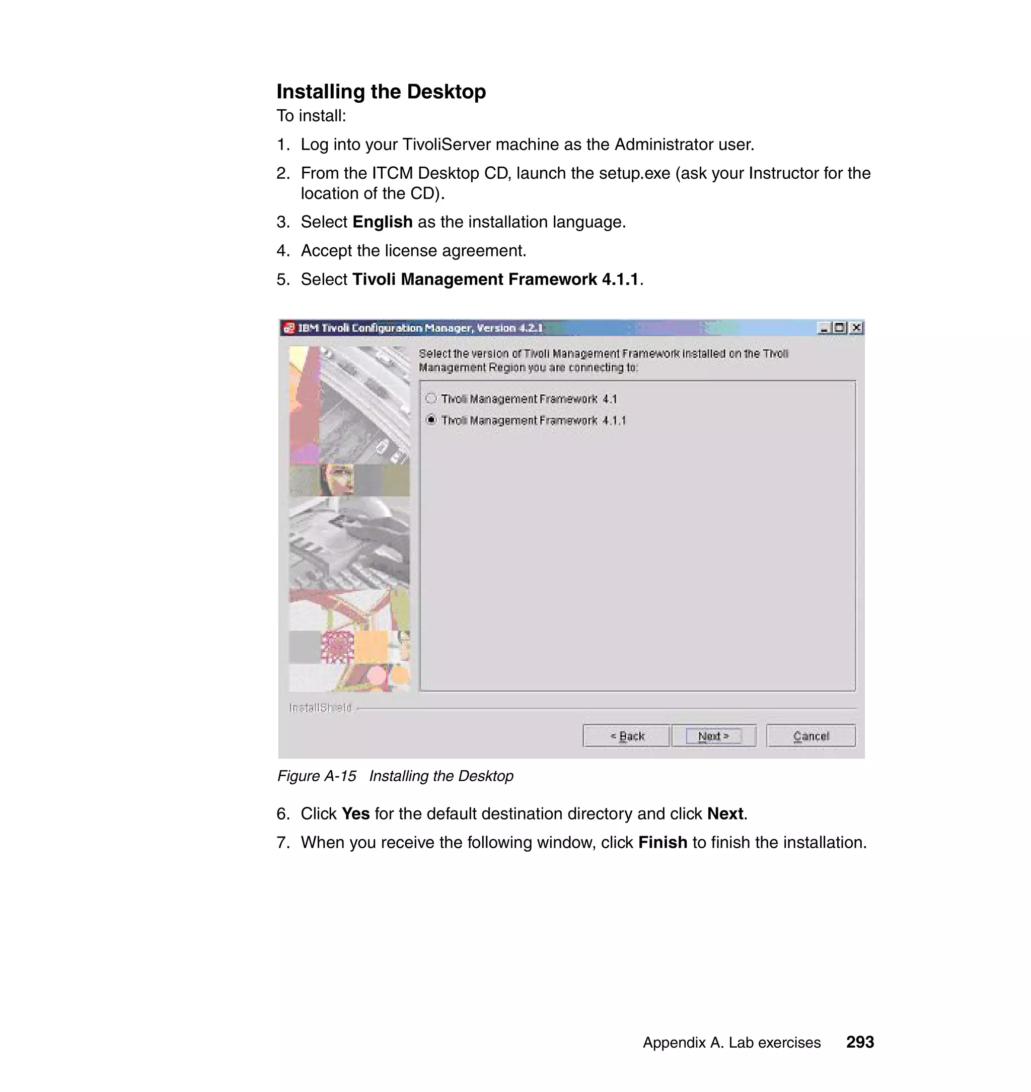 Installing the Desktop
To install:
1. Log into your TivoliServer machine as the Administrator user.
2. From the ITCM Desktop CD, launch the setup.exe (ask your Instructor for the
   location of the CD).
3. Select English as the installation language.
4. Accept the license agreement.
5. Select Tivoli Management Framework 4.1.1.




Figure A-15 Installing the Desktop

6. Click Yes for the default destination directory and click Next.
7. When you receive the following window, click Finish to finish the installation.




                                                   Appendix A. Lab exercises   293
 