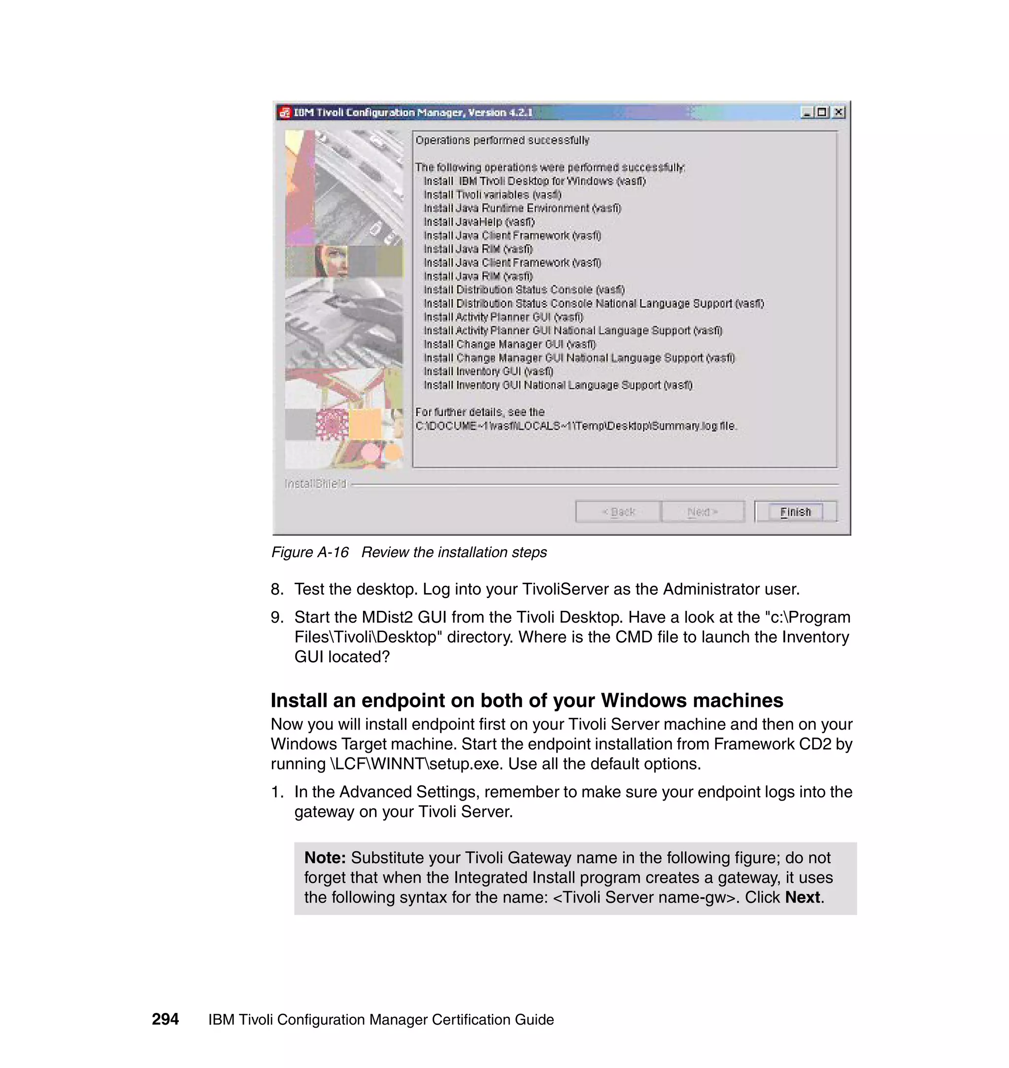 Figure A-16 Review the installation steps

               8. Test the desktop. Log into your TivoliServer as the Administrator user.
               9. Start the MDist2 GUI from the Tivoli Desktop. Have a look at the "c:Program
                  FilesTivoliDesktop" directory. Where is the CMD file to launch the Inventory
                  GUI located?

               Install an endpoint on both of your Windows machines
               Now you will install endpoint first on your Tivoli Server machine and then on your
               Windows Target machine. Start the endpoint installation from Framework CD2 by
               running LCFWINNTsetup.exe. Use all the default options.
               1. In the Advanced Settings, remember to make sure your endpoint logs into the
                  gateway on your Tivoli Server.

                    Note: Substitute your Tivoli Gateway name in the following figure; do not
                    forget that when the Integrated Install program creates a gateway, it uses
                    the following syntax for the name: <Tivoli Server name-gw>. Click Next.




294   IBM Tivoli Configuration Manager Certification Guide
 