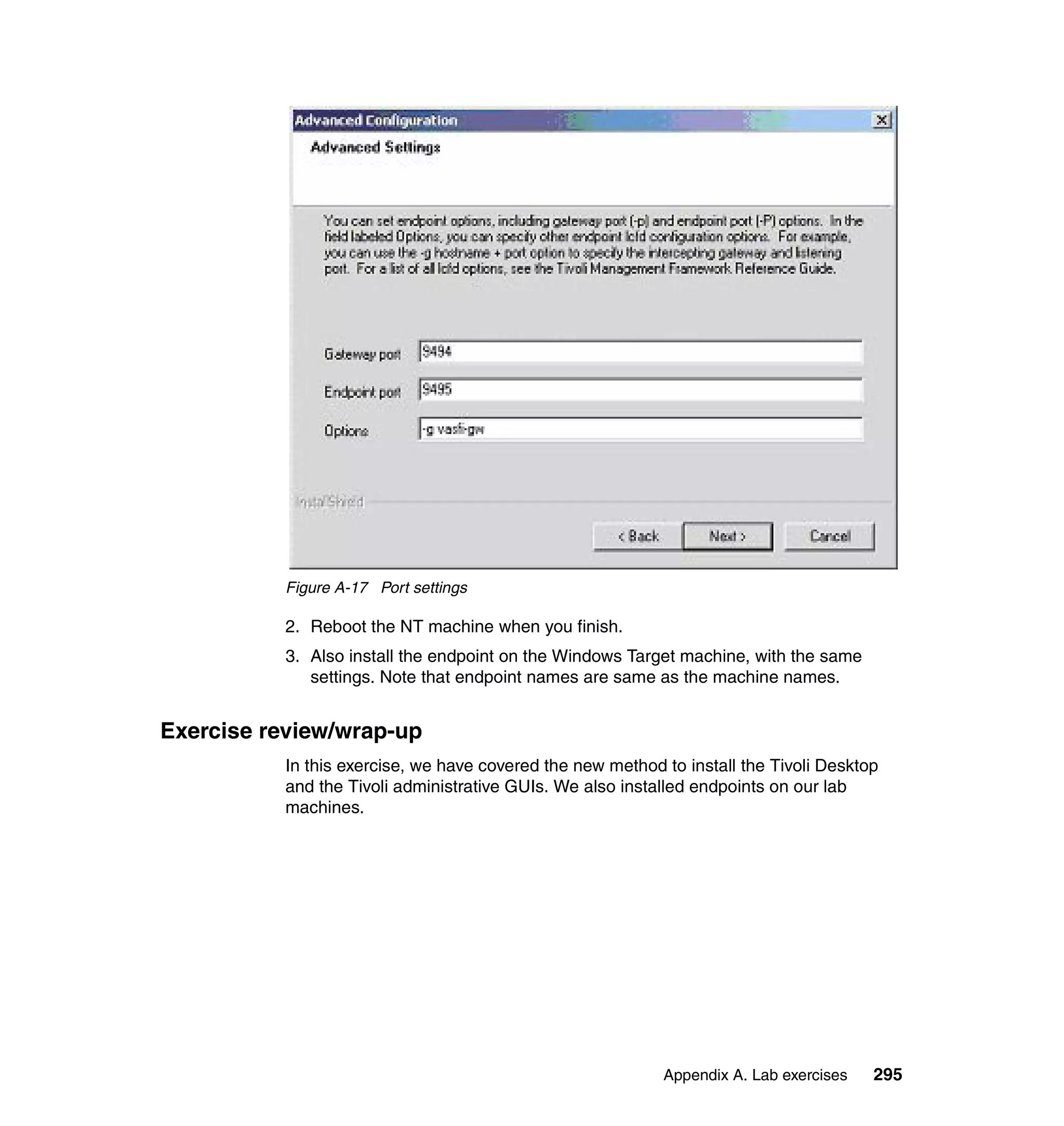 Figure A-17 Port settings

          2. Reboot the NT machine when you finish.
          3. Also install the endpoint on the Windows Target machine, with the same
             settings. Note that endpoint names are same as the machine names.


Exercise review/wrap-up
          In this exercise, we have covered the new method to install the Tivoli Desktop
          and the Tivoli administrative GUIs. We also installed endpoints on our lab
          machines.




                                                           Appendix A. Lab exercises   295
 