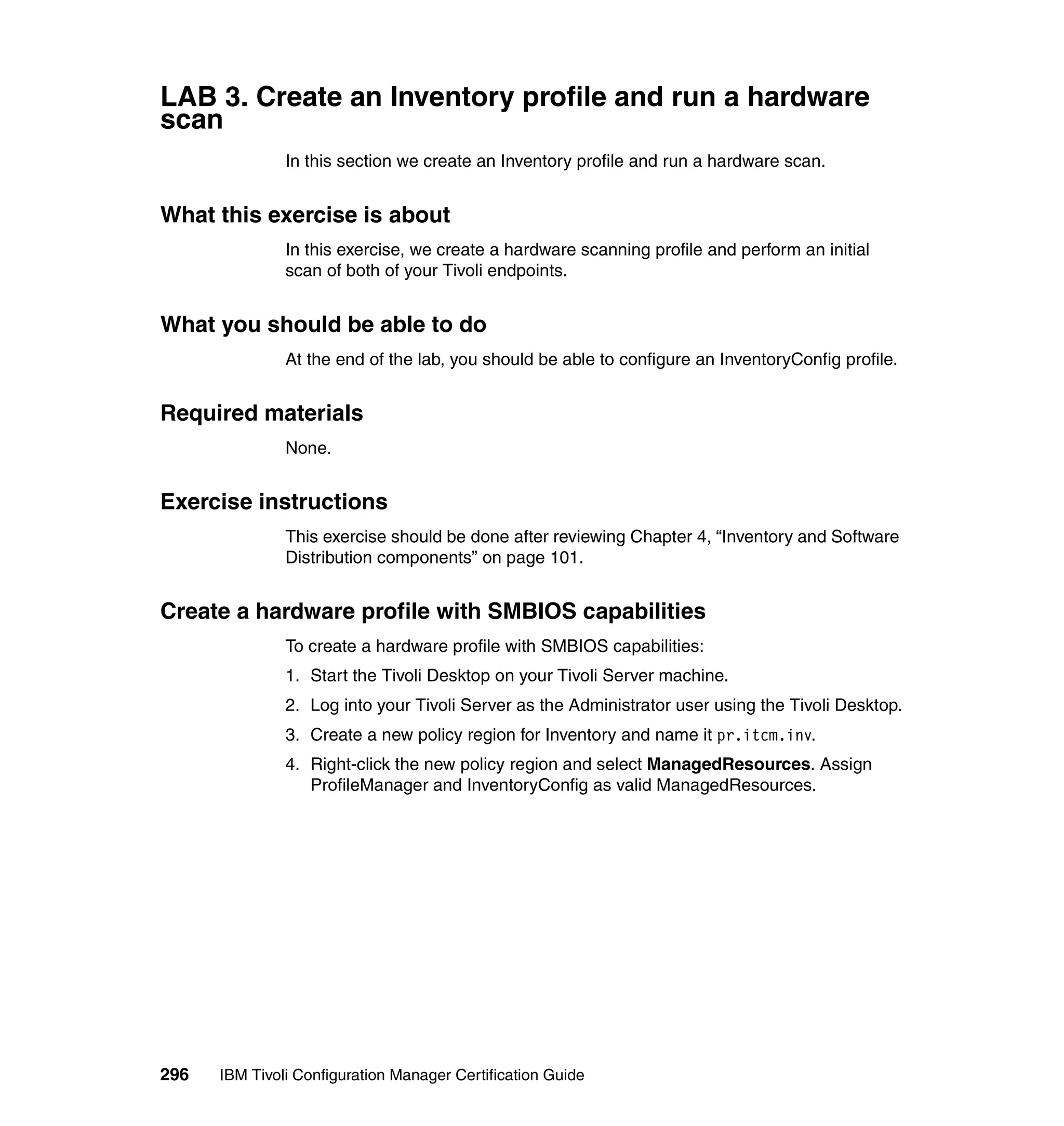LAB 3. Create an Inventory profile and run a hardware
scan
               In this section we create an Inventory profile and run a hardware scan.


What this exercise is about
               In this exercise, we create a hardware scanning profile and perform an initial
               scan of both of your Tivoli endpoints.


What you should be able to do
               At the end of the lab, you should be able to configure an InventoryConfig profile.


Required materials
               None.


Exercise instructions
               This exercise should be done after reviewing Chapter 4, “Inventory and Software
               Distribution components” on page 101.


Create a hardware profile with SMBIOS capabilities
               To create a hardware profile with SMBIOS capabilities:
               1. Start the Tivoli Desktop on your Tivoli Server machine.
               2. Log into your Tivoli Server as the Administrator user using the Tivoli Desktop.
               3. Create a new policy region for Inventory and name it pr.itcm.inv.
               4. Right-click the new policy region and select ManagedResources. Assign
                  ProfileManager and InventoryConfig as valid ManagedResources.




296   IBM Tivoli Configuration Manager Certification Guide
 