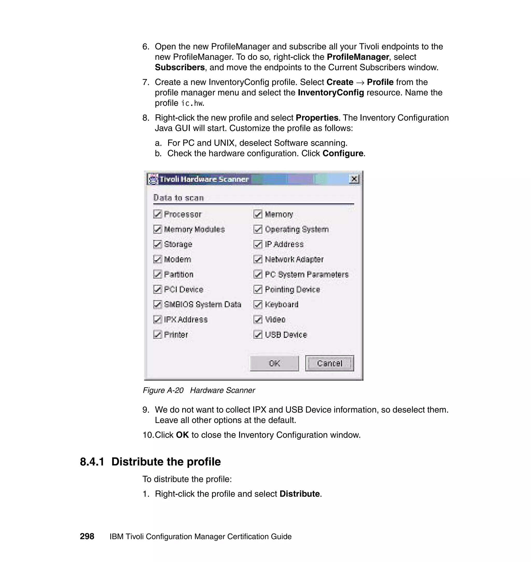 6. Open the new ProfileManager and subscribe all your Tivoli endpoints to the
                  new ProfileManager. To do so, right-click the ProfileManager, select
                  Subscribers, and move the endpoints to the Current Subscribers window.
               7. Create a new InventoryConfig profile. Select Create → Profile from the
                  profile manager menu and select the InventoryConfig resource. Name the
                  profile ic.hw.
               8. Right-click the new profile and select Properties. The Inventory Configuration
                  Java GUI will start. Customize the profile as follows:
                  a. For PC and UNIX, deselect Software scanning.
                  b. Check the hardware configuration. Click Configure.




               Figure A-20 Hardware Scanner

               9. We do not want to collect IPX and USB Device information, so deselect them.
                  Leave all other options at the default.
               10.Click OK to close the Inventory Configuration window.


8.4.1 Distribute the profile
               To distribute the profile:
               1. Right-click the profile and select Distribute.



298   IBM Tivoli Configuration Manager Certification Guide
 
