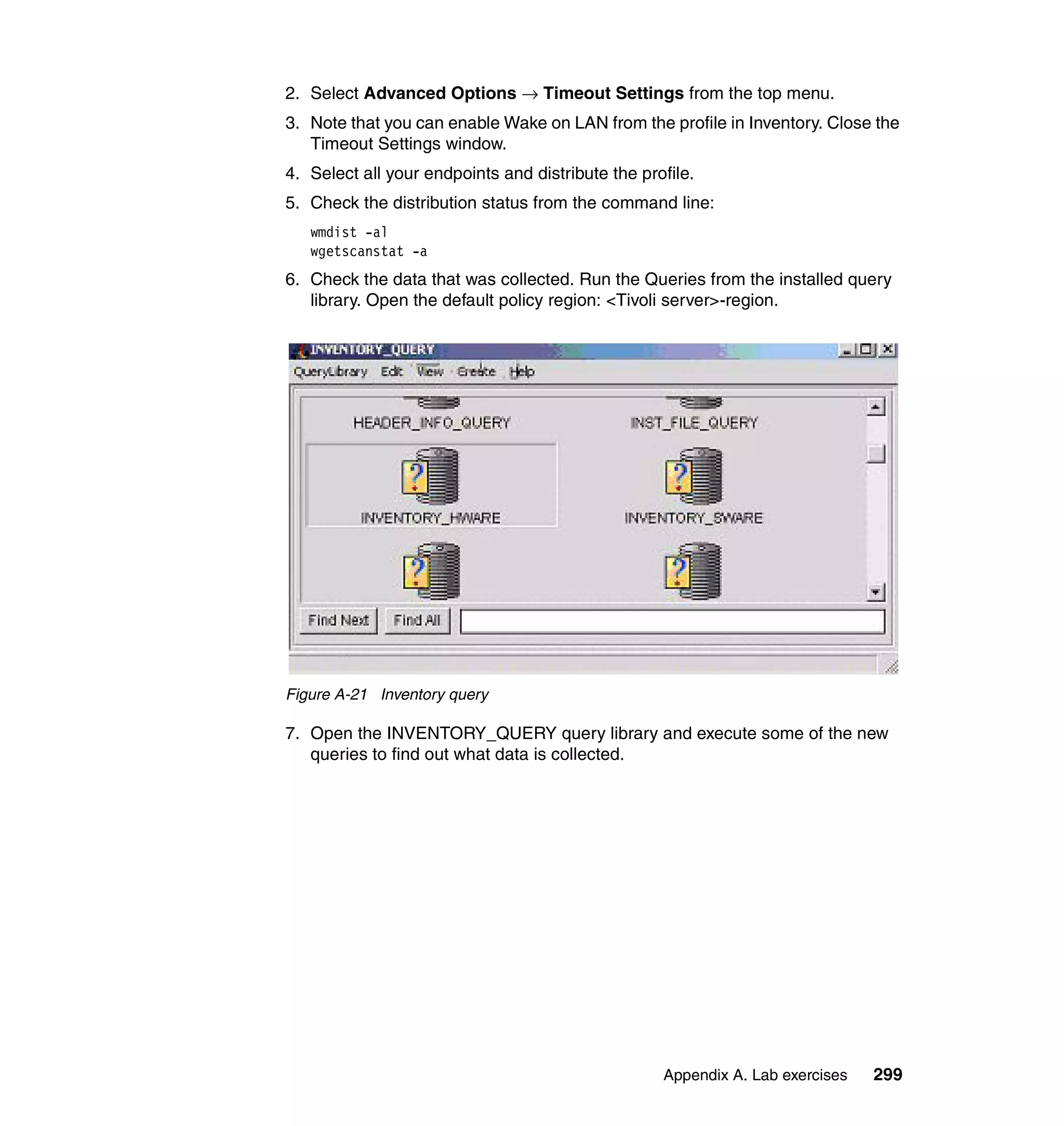 2. Select Advanced Options → Timeout Settings from the top menu.
3. Note that you can enable Wake on LAN from the profile in Inventory. Close the
   Timeout Settings window.
4. Select all your endpoints and distribute the profile.
5. Check the distribution status from the command line:
   wmdist -al
   wgetscanstat -a
6. Check the data that was collected. Run the Queries from the installed query
   library. Open the default policy region: <Tivoli server>-region.




Figure A-21 Inventory query

7. Open the INVENTORY_QUERY query library and execute some of the new
   queries to find out what data is collected.




                                                   Appendix A. Lab exercises   299
 