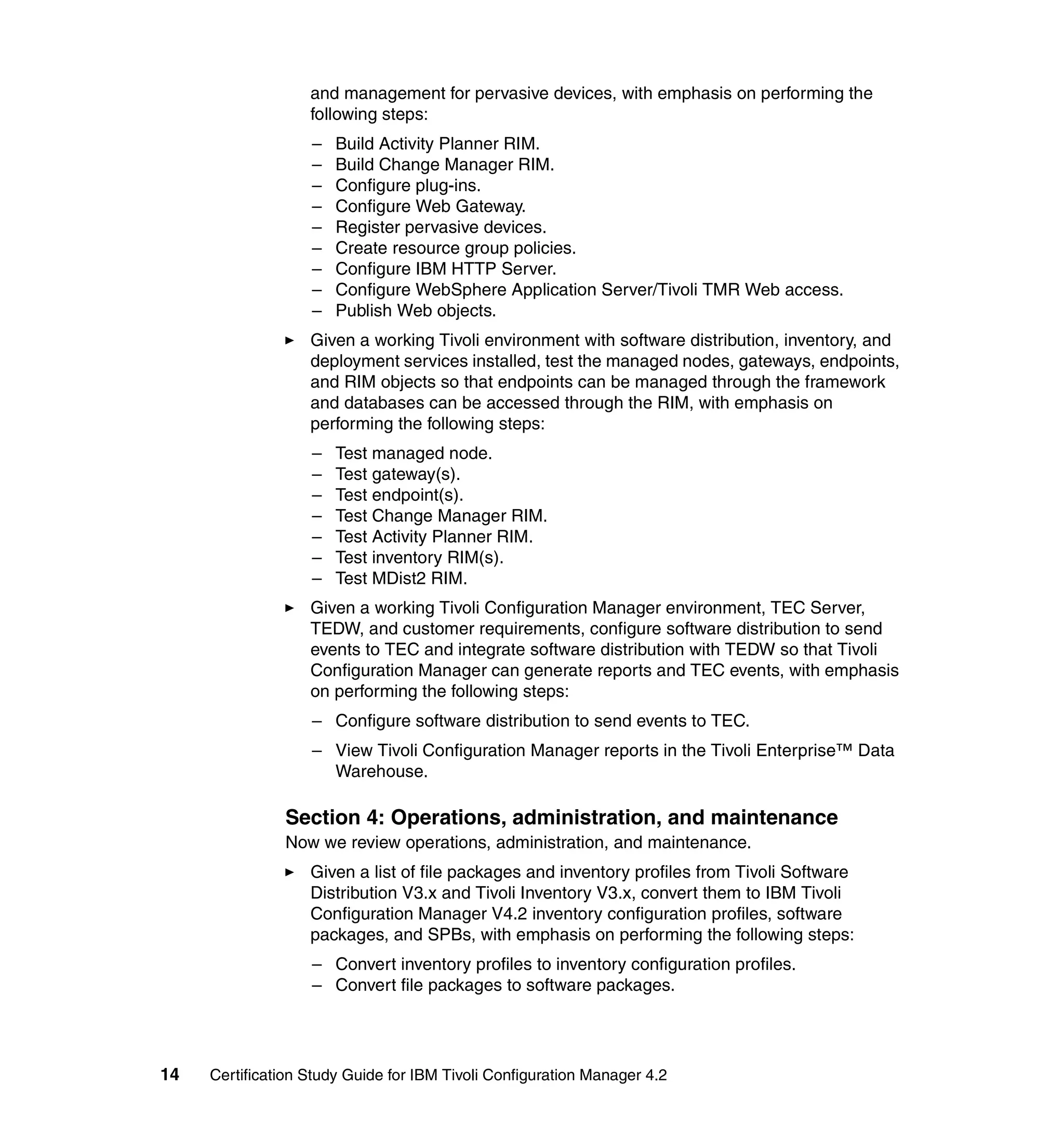 and management for pervasive devices, with emphasis on performing the
                   following steps:
                   –   Build Activity Planner RIM.
                   –   Build Change Manager RIM.
                   –   Configure plug-ins.
                   –   Configure Web Gateway.
                   –   Register pervasive devices.
                   –   Create resource group policies.
                   –   Configure IBM HTTP Server.
                   –   Configure WebSphere Application Server/Tivoli TMR Web access.
                   –   Publish Web objects.
                   Given a working Tivoli environment with software distribution, inventory, and
                   deployment services installed, test the managed nodes, gateways, endpoints,
                   and RIM objects so that endpoints can be managed through the framework
                   and databases can be accessed through the RIM, with emphasis on
                   performing the following steps:
                   –   Test managed node.
                   –   Test gateway(s).
                   –   Test endpoint(s).
                   –   Test Change Manager RIM.
                   –   Test Activity Planner RIM.
                   –   Test inventory RIM(s).
                   –   Test MDist2 RIM.
                   Given a working Tivoli Configuration Manager environment, TEC Server,
                   TEDW, and customer requirements, configure software distribution to send
                   events to TEC and integrate software distribution with TEDW so that Tivoli
                   Configuration Manager can generate reports and TEC events, with emphasis
                   on performing the following steps:
                   – Configure software distribution to send events to TEC.
                   – View Tivoli Configuration Manager reports in the Tivoli Enterprise™ Data
                     Warehouse.

               Section 4: Operations, administration, and maintenance
               Now we review operations, administration, and maintenance.
                   Given a list of file packages and inventory profiles from Tivoli Software
                   Distribution V3.x and Tivoli Inventory V3.x, convert them to IBM Tivoli
                   Configuration Manager V4.2 inventory configuration profiles, software
                   packages, and SPBs, with emphasis on performing the following steps:
                   – Convert inventory profiles to inventory configuration profiles.
                   – Convert file packages to software packages.




14   Certification Study Guide for IBM Tivoli Configuration Manager 4.2
 