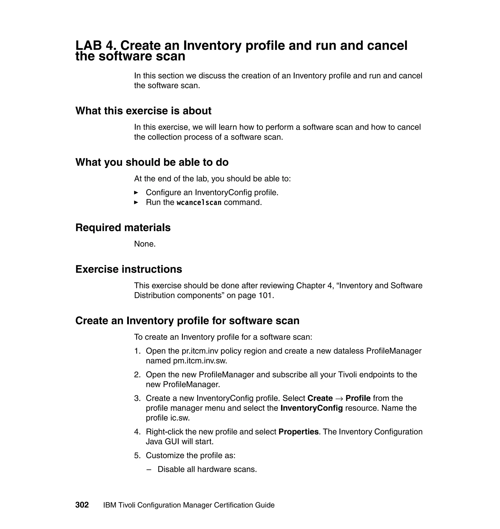 LAB 4. Create an Inventory profile and run and cancel
the software scan
               In this section we discuss the creation of an Inventory profile and run and cancel
               the software scan.


What this exercise is about
               In this exercise, we will learn how to perform a software scan and how to cancel
               the collection process of a software scan.


What you should be able to do
               At the end of the lab, you should be able to:
                  Configure an InventoryConfig profile.
                  Run the wcancelscan command.


Required materials
               None.


Exercise instructions
               This exercise should be done after reviewing Chapter 4, “Inventory and Software
               Distribution components” on page 101.


Create an Inventory profile for software scan
               To create an Inventory profile for a software scan:
               1. Open the pr.itcm.inv policy region and create a new dataless ProfileManager
                  named pm.itcm.inv.sw.
               2. Open the new ProfileManager and subscribe all your Tivoli endpoints to the
                  new ProfileManager.
               3. Create a new InventoryConfig profile. Select Create → Profile from the
                  profile manager menu and select the InventoryConfig resource. Name the
                  profile ic.sw.
               4. Right-click the new profile and select Properties. The Inventory Configuration
                  Java GUI will start.
               5. Customize the profile as:
                   – Disable all hardware scans.



302   IBM Tivoli Configuration Manager Certification Guide
 