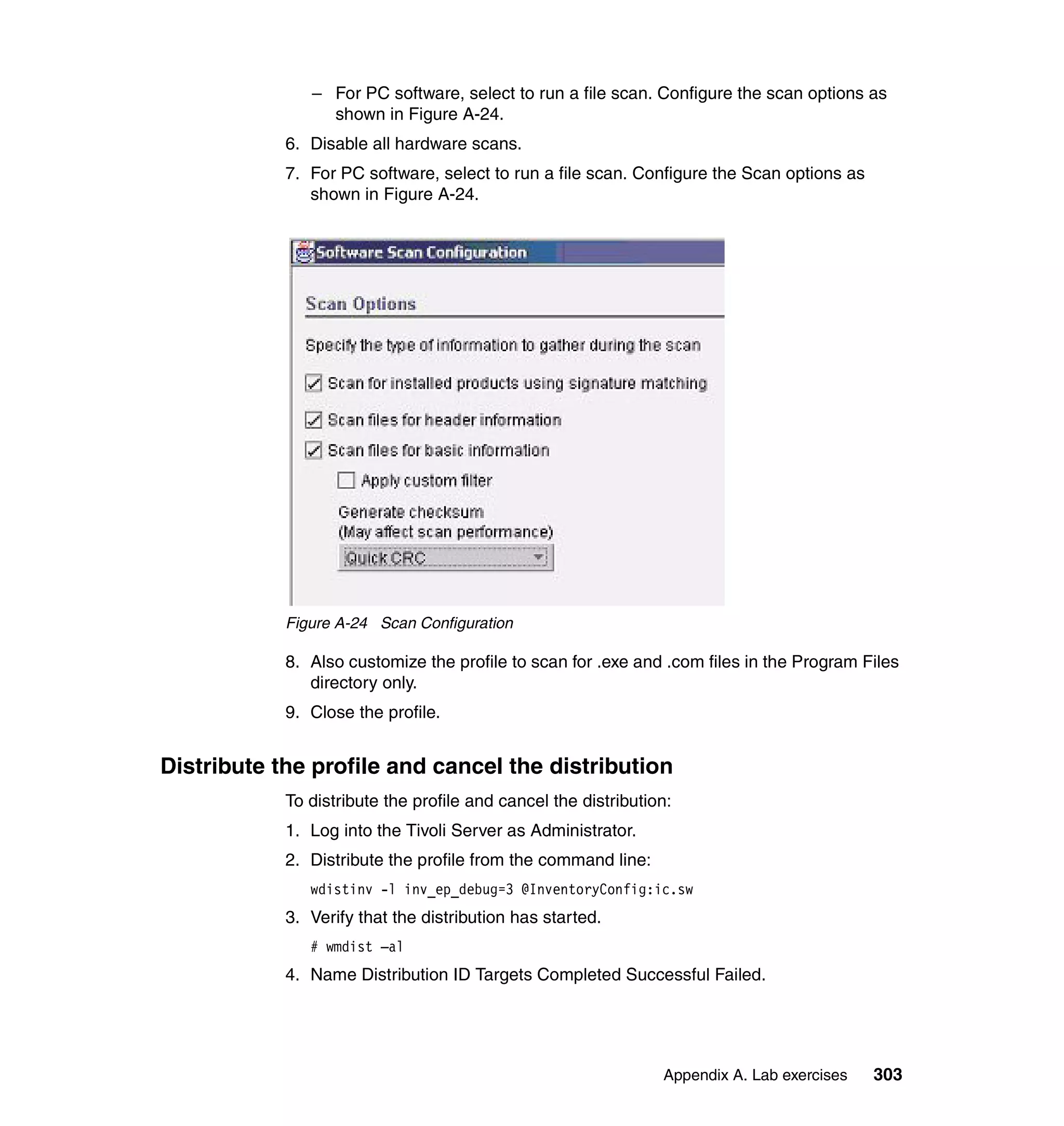 – For PC software, select to run a file scan. Configure the scan options as
                 shown in Figure A-24.
            6. Disable all hardware scans.
            7. For PC software, select to run a file scan. Configure the Scan options as
               shown in Figure A-24.




            Figure A-24 Scan Configuration

            8. Also customize the profile to scan for .exe and .com files in the Program Files
               directory only.
            9. Close the profile.


Distribute the profile and cancel the distribution
            To distribute the profile and cancel the distribution:
            1. Log into the Tivoli Server as Administrator.
            2. Distribute the profile from the command line:
               wdistinv -l inv_ep_debug=3 @InventoryConfig:ic.sw
            3. Verify that the distribution has started.
               # wmdist –al
            4. Name Distribution ID Targets Completed Successful Failed.




                                                                Appendix A. Lab exercises   303
 