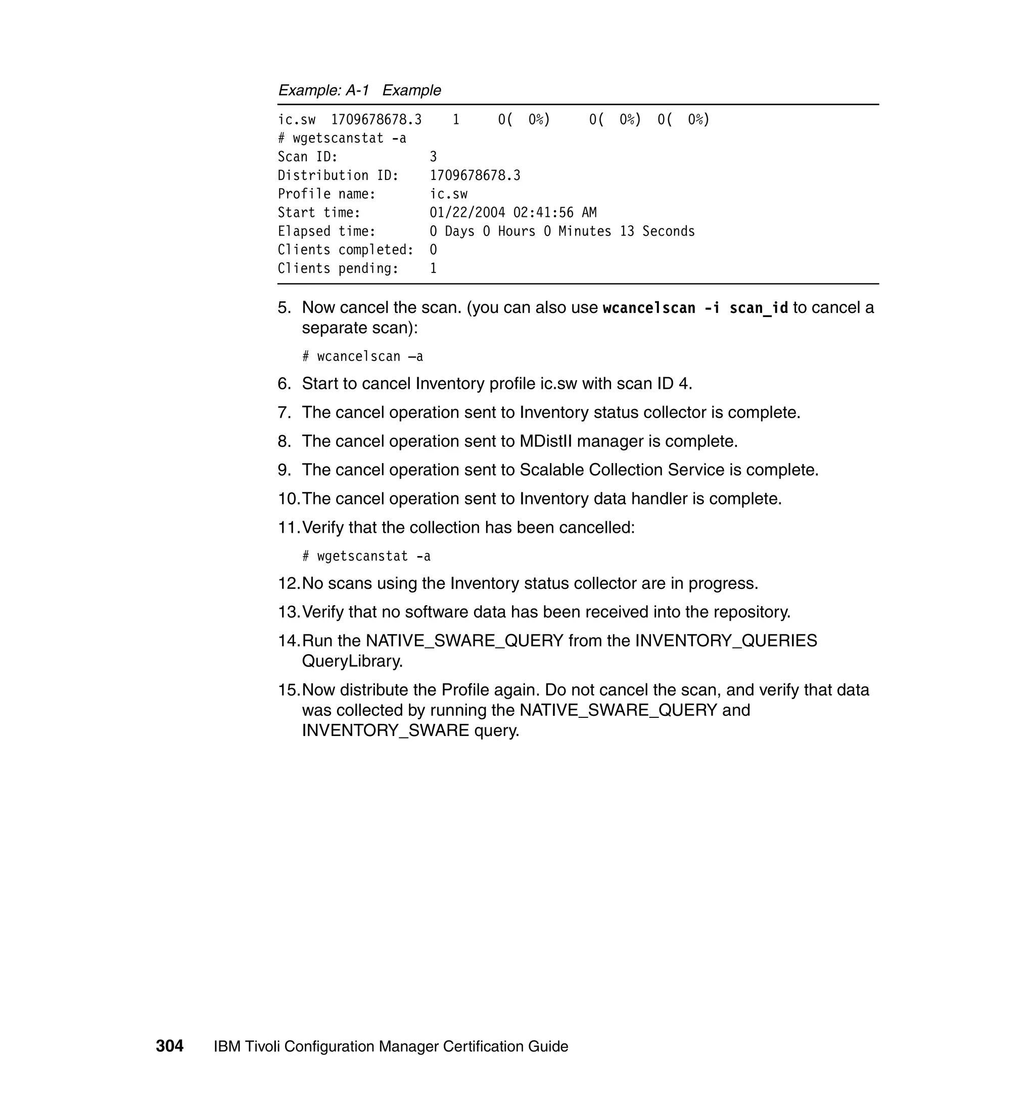 Example: A-1 Example
               ic.sw 1709678678.3       1      0(   0%)      0( 0%) 0( 0%)
               # wgetscanstat -a
               Scan ID:              3
               Distribution ID:      1709678678.3
               Profile name:         ic.sw
               Start time:           01/22/2004 02:41:56 AM
               Elapsed time:         0 Days 0 Hours 0 Minutes 13 Seconds
               Clients completed:    0
               Clients pending:      1

               5. Now cancel the scan. (you can also use wcancelscan -i scan_id to cancel a
                  separate scan):
                  # wcancelscan –a
               6. Start to cancel Inventory profile ic.sw with scan ID 4.
               7. The cancel operation sent to Inventory status collector is complete.
               8. The cancel operation sent to MDistII manager is complete.
               9. The cancel operation sent to Scalable Collection Service is complete.
               10.The cancel operation sent to Inventory data handler is complete.
               11.Verify that the collection has been cancelled:
                  # wgetscanstat -a
               12.No scans using the Inventory status collector are in progress.
               13.Verify that no software data has been received into the repository.
               14.Run the NATIVE_SWARE_QUERY from the INVENTORY_QUERIES
                  QueryLibrary.
               15.Now distribute the Profile again. Do not cancel the scan, and verify that data
                  was collected by running the NATIVE_SWARE_QUERY and
                  INVENTORY_SWARE query.




304   IBM Tivoli Configuration Manager Certification Guide
 
