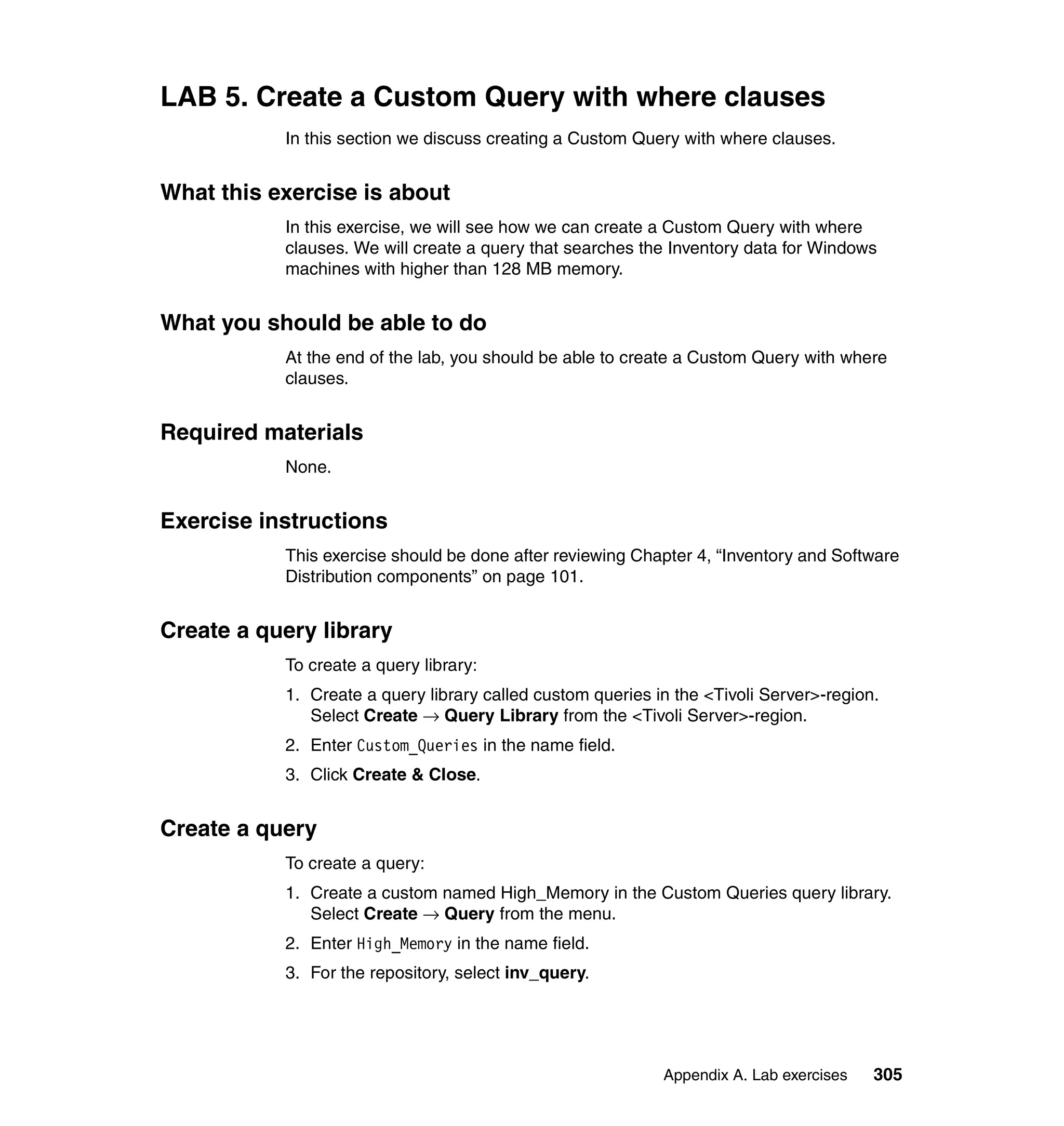 LAB 5. Create a Custom Query with where clauses
           In this section we discuss creating a Custom Query with where clauses.


What this exercise is about
           In this exercise, we will see how we can create a Custom Query with where
           clauses. We will create a query that searches the Inventory data for Windows
           machines with higher than 128 MB memory.


What you should be able to do
           At the end of the lab, you should be able to create a Custom Query with where
           clauses.


Required materials
           None.


Exercise instructions
           This exercise should be done after reviewing Chapter 4, “Inventory and Software
           Distribution components” on page 101.


Create a query library
           To create a query library:
           1. Create a query library called custom queries in the <Tivoli Server>-region.
              Select Create → Query Library from the <Tivoli Server>-region.
           2. Enter Custom_Queries in the name field.
           3. Click Create & Close.


Create a query
           To create a query:
           1. Create a custom named High_Memory in the Custom Queries query library.
              Select Create → Query from the menu.
           2. Enter High_Memory in the name field.
           3. For the repository, select inv_query.




                                                            Appendix A. Lab exercises   305
 