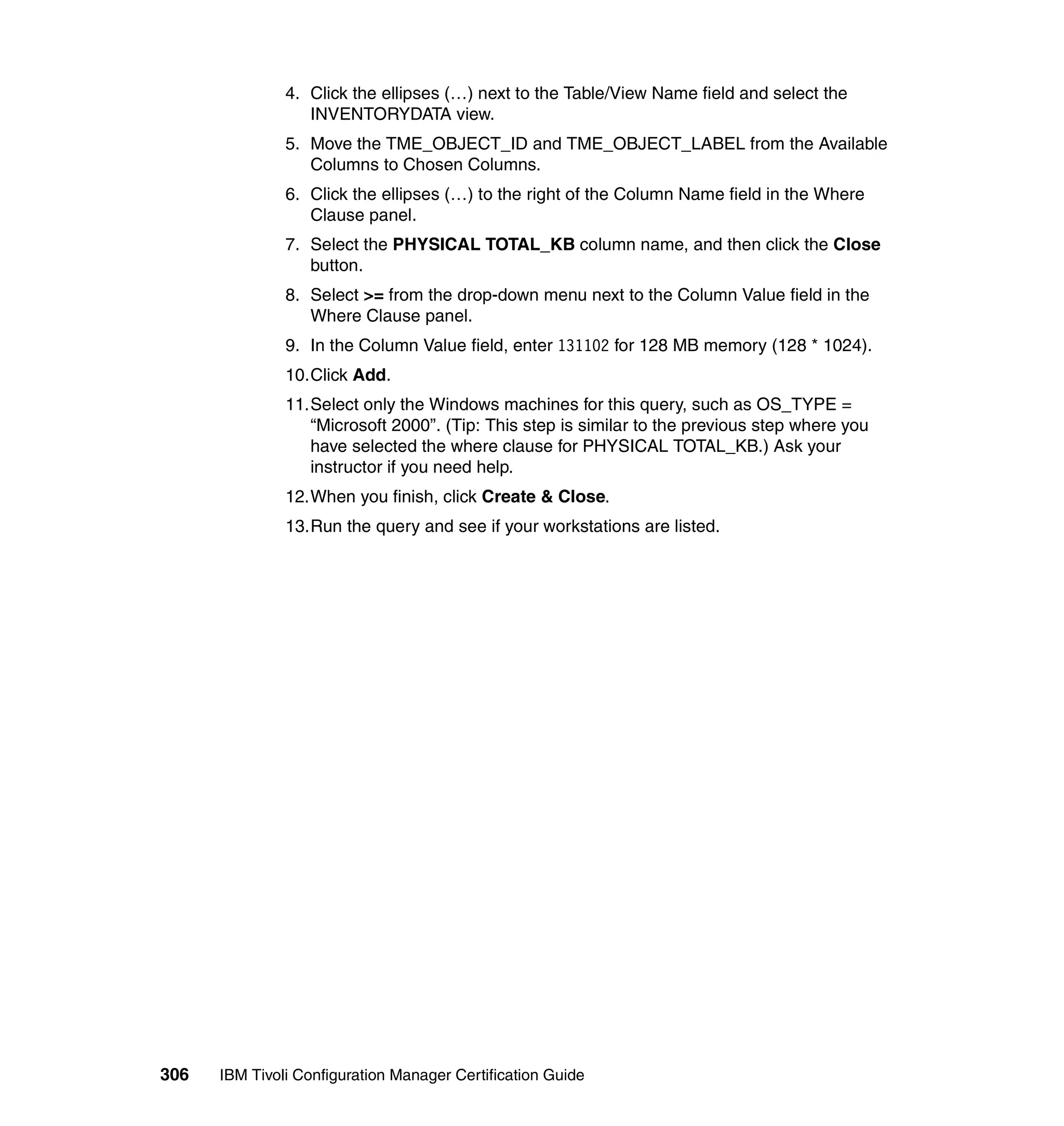 4. Click the ellipses (…) next to the Table/View Name field and select the
                  INVENTORYDATA view.
               5. Move the TME_OBJECT_ID and TME_OBJECT_LABEL from the Available
                  Columns to Chosen Columns.
               6. Click the ellipses (…) to the right of the Column Name field in the Where
                  Clause panel.
               7. Select the PHYSICAL TOTAL_KB column name, and then click the Close
                  button.
               8. Select >= from the drop-down menu next to the Column Value field in the
                  Where Clause panel.
               9. In the Column Value field, enter 131102 for 128 MB memory (128 * 1024).
               10.Click Add.
               11.Select only the Windows machines for this query, such as OS_TYPE =
                  “Microsoft 2000”. (Tip: This step is similar to the previous step where you
                  have selected the where clause for PHYSICAL TOTAL_KB.) Ask your
                  instructor if you need help.
               12.When you finish, click Create & Close.
               13.Run the query and see if your workstations are listed.




306   IBM Tivoli Configuration Manager Certification Guide
 