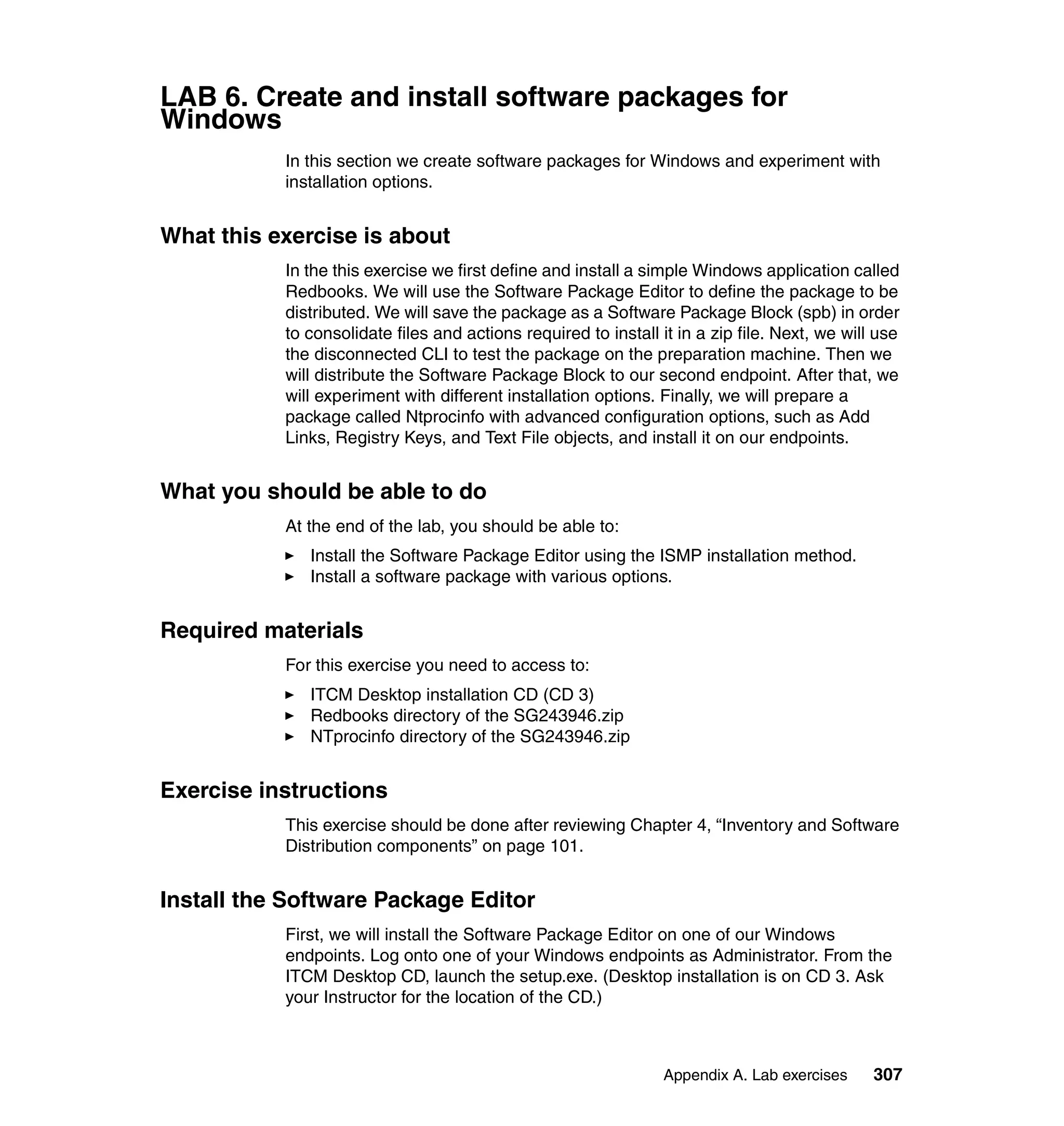 LAB 6. Create and install software packages for
Windows
           In this section we create software packages for Windows and experiment with
           installation options.


What this exercise is about
           In the this exercise we first define and install a simple Windows application called
           Redbooks. We will use the Software Package Editor to define the package to be
           distributed. We will save the package as a Software Package Block (spb) in order
           to consolidate files and actions required to install it in a zip file. Next, we will use
           the disconnected CLI to test the package on the preparation machine. Then we
           will distribute the Software Package Block to our second endpoint. After that, we
           will experiment with different installation options. Finally, we will prepare a
           package called Ntprocinfo with advanced configuration options, such as Add
           Links, Registry Keys, and Text File objects, and install it on our endpoints.


What you should be able to do
           At the end of the lab, you should be able to:
              Install the Software Package Editor using the ISMP installation method.
              Install a software package with various options.


Required materials
           For this exercise you need to access to:
              ITCM Desktop installation CD (CD 3)
              Redbooks directory of the SG243946.zip
              NTprocinfo directory of the SG243946.zip


Exercise instructions
           This exercise should be done after reviewing Chapter 4, “Inventory and Software
           Distribution components” on page 101.


Install the Software Package Editor
           First, we will install the Software Package Editor on one of our Windows
           endpoints. Log onto one of your Windows endpoints as Administrator. From the
           ITCM Desktop CD, launch the setup.exe. (Desktop installation is on CD 3. Ask
           your Instructor for the location of the CD.)



                                                                 Appendix A. Lab exercises     307
 