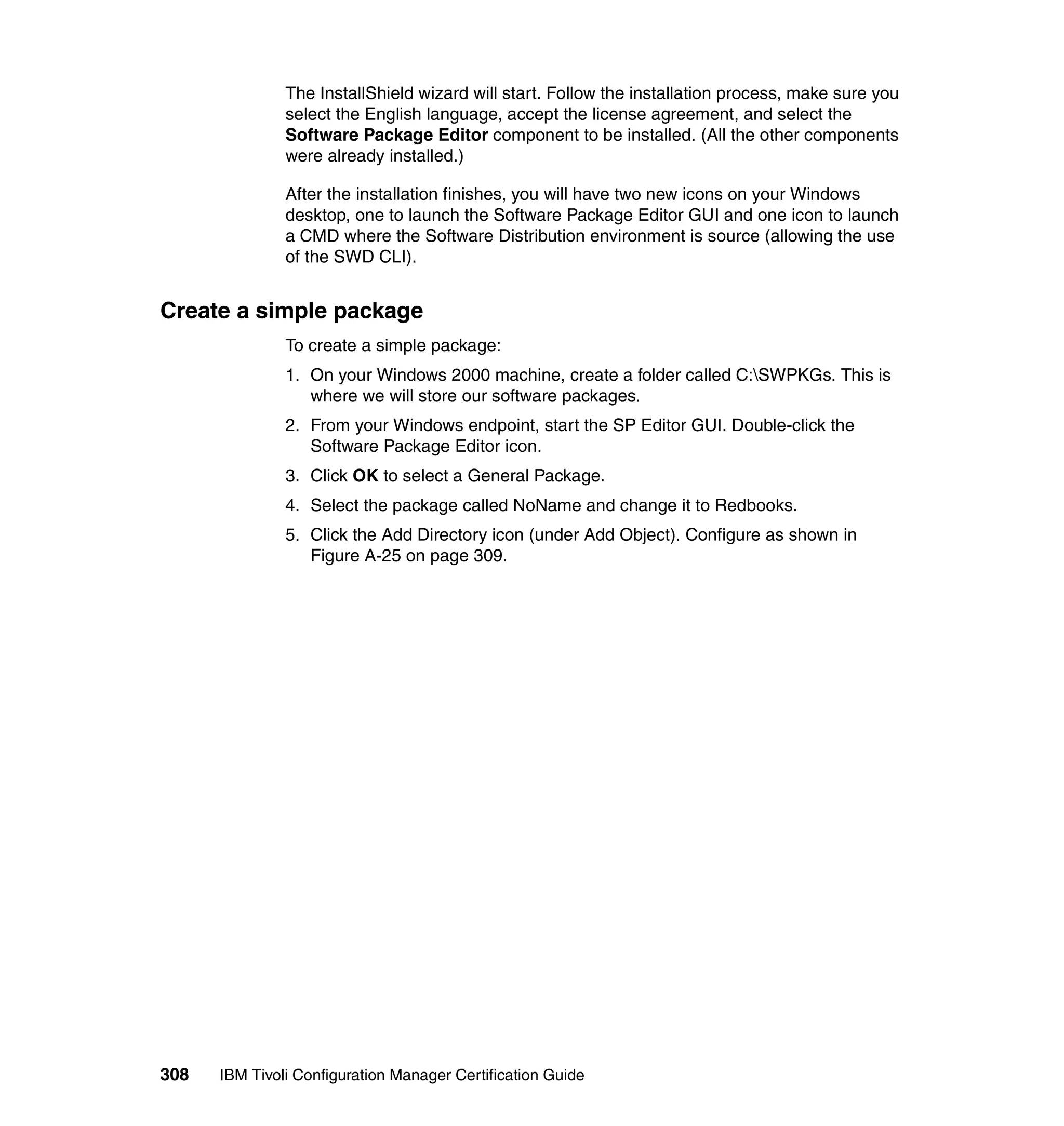The InstallShield wizard will start. Follow the installation process, make sure you
               select the English language, accept the license agreement, and select the
               Software Package Editor component to be installed. (All the other components
               were already installed.)

               After the installation finishes, you will have two new icons on your Windows
               desktop, one to launch the Software Package Editor GUI and one icon to launch
               a CMD where the Software Distribution environment is source (allowing the use
               of the SWD CLI).


Create a simple package
               To create a simple package:
               1. On your Windows 2000 machine, create a folder called C:SWPKGs. This is
                  where we will store our software packages.
               2. From your Windows endpoint, start the SP Editor GUI. Double-click the
                  Software Package Editor icon.
               3. Click OK to select a General Package.
               4. Select the package called NoName and change it to Redbooks.
               5. Click the Add Directory icon (under Add Object). Configure as shown in
                  Figure A-25 on page 309.




308   IBM Tivoli Configuration Manager Certification Guide
 