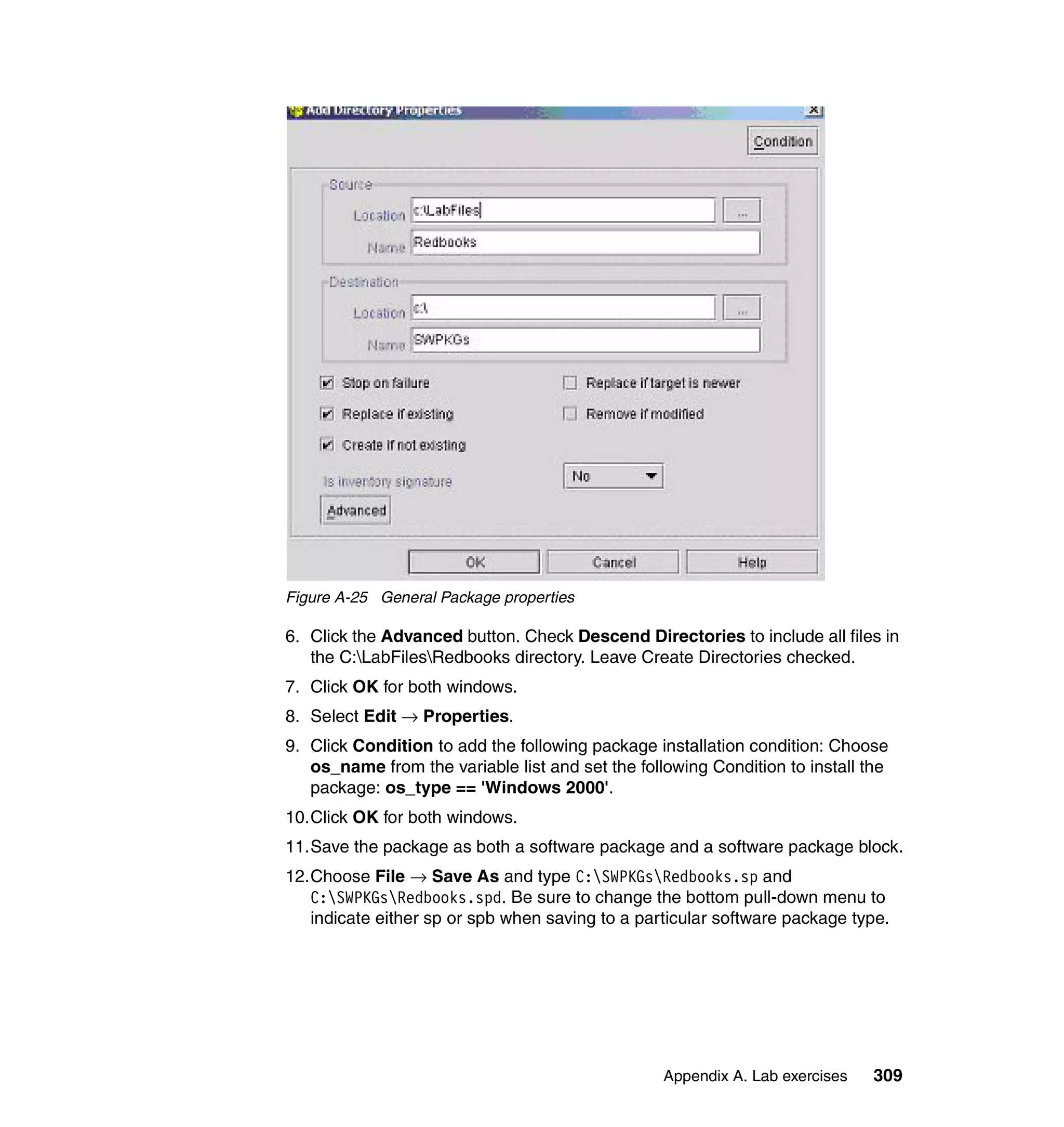 Figure A-25 General Package properties

6. Click the Advanced button. Check Descend Directories to include all files in
   the C:LabFilesRedbooks directory. Leave Create Directories checked.
7. Click OK for both windows.
8. Select Edit → Properties.
9. Click Condition to add the following package installation condition: Choose
   os_name from the variable list and set the following Condition to install the
   package: os_type == 'Windows 2000'.
10.Click OK for both windows.
11.Save the package as both a software package and a software package block.
12.Choose File → Save As and type C:SWPKGsRedbooks.sp and
   C:SWPKGsRedbooks.spd. Be sure to change the bottom pull-down menu to
   indicate either sp or spb when saving to a particular software package type.




                                                  Appendix A. Lab exercises   309
 
