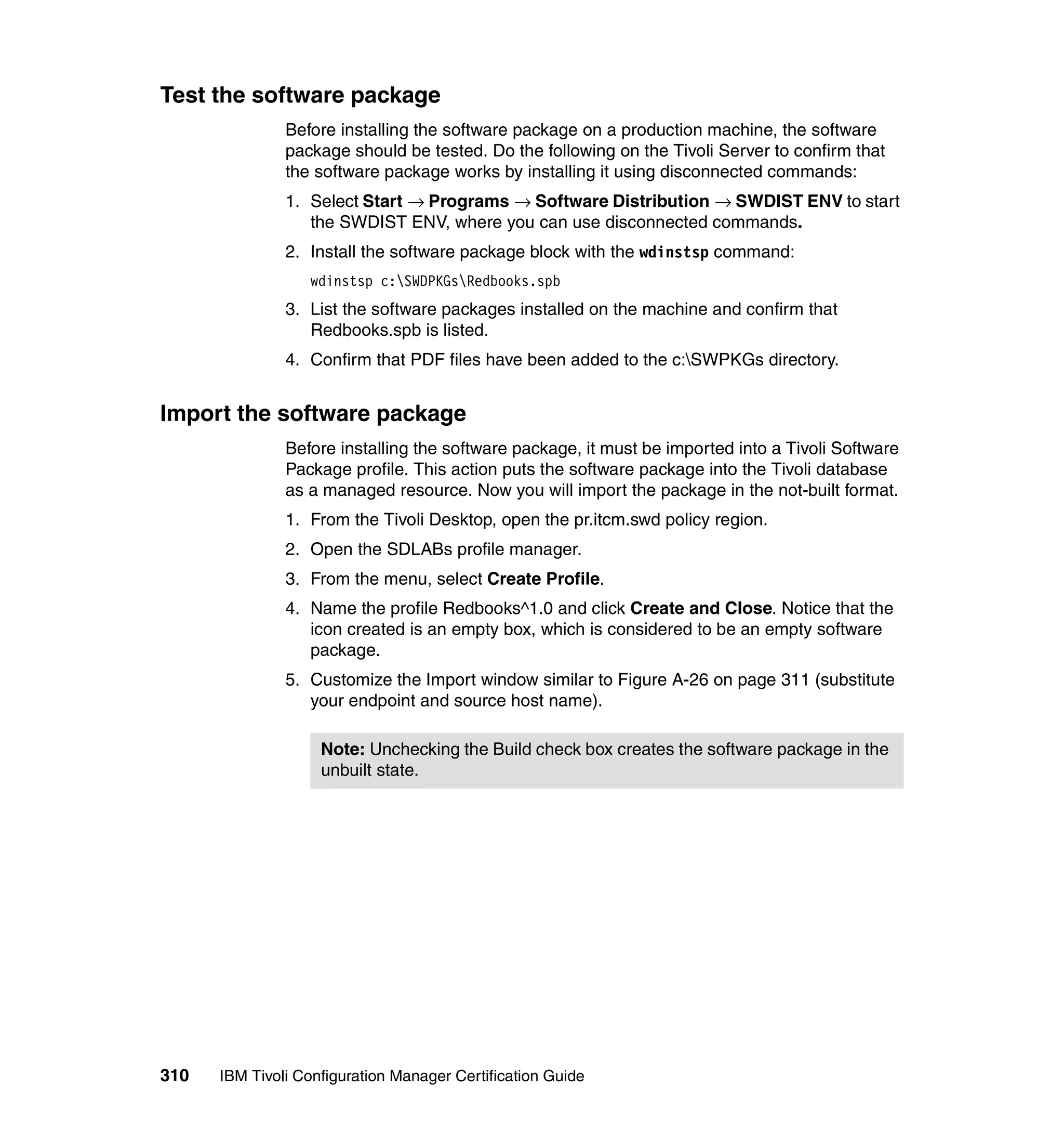 Test the software package
               Before installing the software package on a production machine, the software
               package should be tested. Do the following on the Tivoli Server to confirm that
               the software package works by installing it using disconnected commands:
               1. Select Start → Programs → Software Distribution → SWDIST ENV to start
                  the SWDIST ENV, where you can use disconnected commands.
               2. Install the software package block with the wdinstsp command:
                  wdinstsp c:SWDPKGsRedbooks.spb
               3. List the software packages installed on the machine and confirm that
                  Redbooks.spb is listed.
               4. Confirm that PDF files have been added to the c:SWPKGs directory.


Import the software package
               Before installing the software package, it must be imported into a Tivoli Software
               Package profile. This action puts the software package into the Tivoli database
               as a managed resource. Now you will import the package in the not-built format.
               1. From the Tivoli Desktop, open the pr.itcm.swd policy region.
               2. Open the SDLABs profile manager.
               3. From the menu, select Create Profile.
               4. Name the profile Redbooks^1.0 and click Create and Close. Notice that the
                  icon created is an empty box, which is considered to be an empty software
                  package.
               5. Customize the Import window similar to Figure A-26 on page 311 (substitute
                  your endpoint and source host name).

                    Note: Unchecking the Build check box creates the software package in the
                    unbuilt state.




310   IBM Tivoli Configuration Manager Certification Guide
 