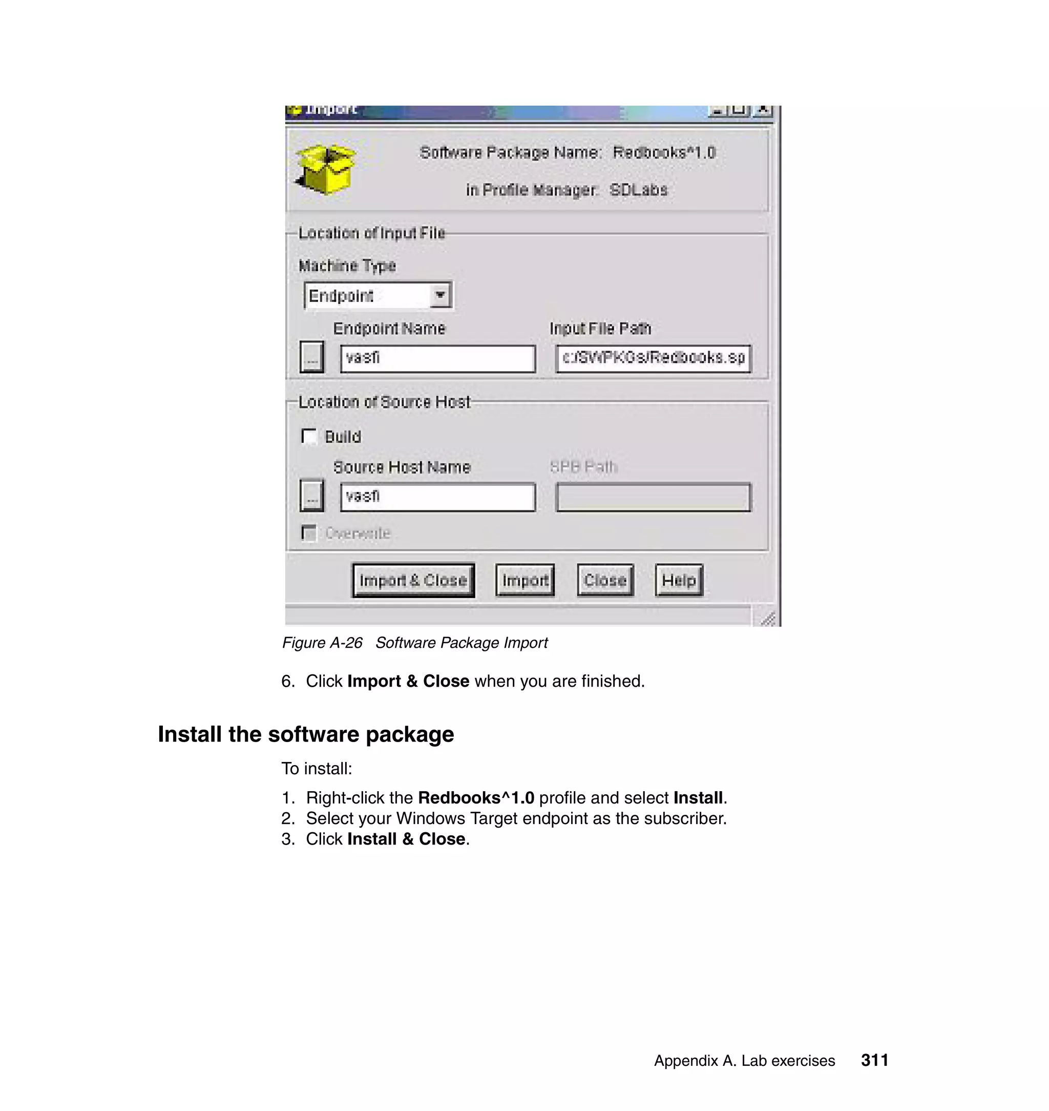Figure A-26 Software Package Import

           6. Click Import & Close when you are finished.


Install the software package
           To install:
           1. Right-click the Redbooks^1.0 profile and select Install.
           2. Select your Windows Target endpoint as the subscriber.
           3. Click Install & Close.




                                                            Appendix A. Lab exercises   311
 