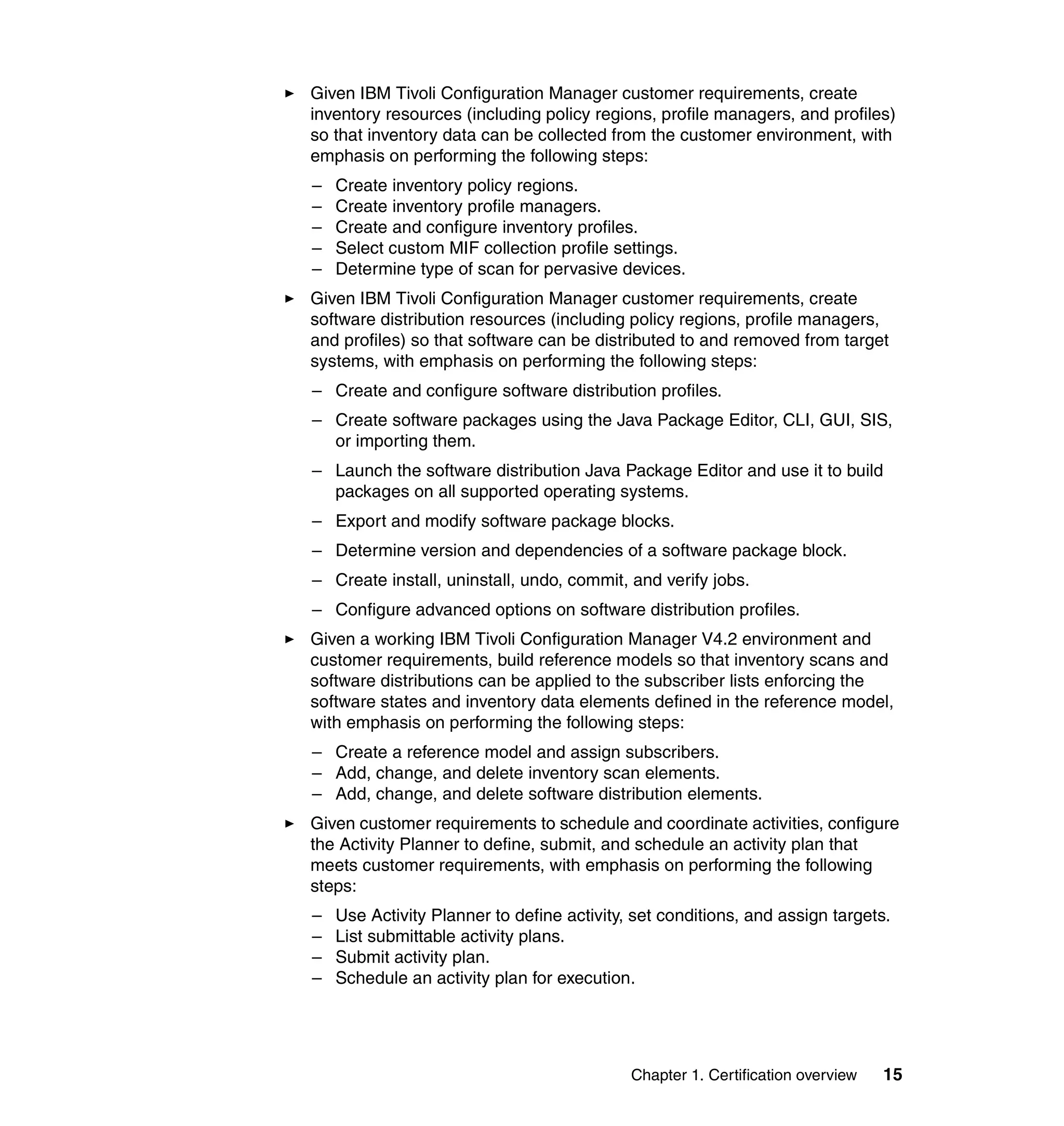 Given IBM Tivoli Configuration Manager customer requirements, create
inventory resources (including policy regions, profile managers, and profiles)
so that inventory data can be collected from the customer environment, with
emphasis on performing the following steps:
–   Create inventory policy regions.
–   Create inventory profile managers.
–   Create and configure inventory profiles.
–   Select custom MIF collection profile settings.
–   Determine type of scan for pervasive devices.
Given IBM Tivoli Configuration Manager customer requirements, create
software distribution resources (including policy regions, profile managers,
and profiles) so that software can be distributed to and removed from target
systems, with emphasis on performing the following steps:
– Create and configure software distribution profiles.
– Create software packages using the Java Package Editor, CLI, GUI, SIS,
  or importing them.
– Launch the software distribution Java Package Editor and use it to build
  packages on all supported operating systems.
– Export and modify software package blocks.
– Determine version and dependencies of a software package block.
– Create install, uninstall, undo, commit, and verify jobs.
– Configure advanced options on software distribution profiles.
Given a working IBM Tivoli Configuration Manager V4.2 environment and
customer requirements, build reference models so that inventory scans and
software distributions can be applied to the subscriber lists enforcing the
software states and inventory data elements defined in the reference model,
with emphasis on performing the following steps:
– Create a reference model and assign subscribers.
– Add, change, and delete inventory scan elements.
– Add, change, and delete software distribution elements.
Given customer requirements to schedule and coordinate activities, configure
the Activity Planner to define, submit, and schedule an activity plan that
meets customer requirements, with emphasis on performing the following
steps:
–   Use Activity Planner to define activity, set conditions, and assign targets.
–   List submittable activity plans.
–   Submit activity plan.
–   Schedule an activity plan for execution.




                                            Chapter 1. Certification overview   15
 