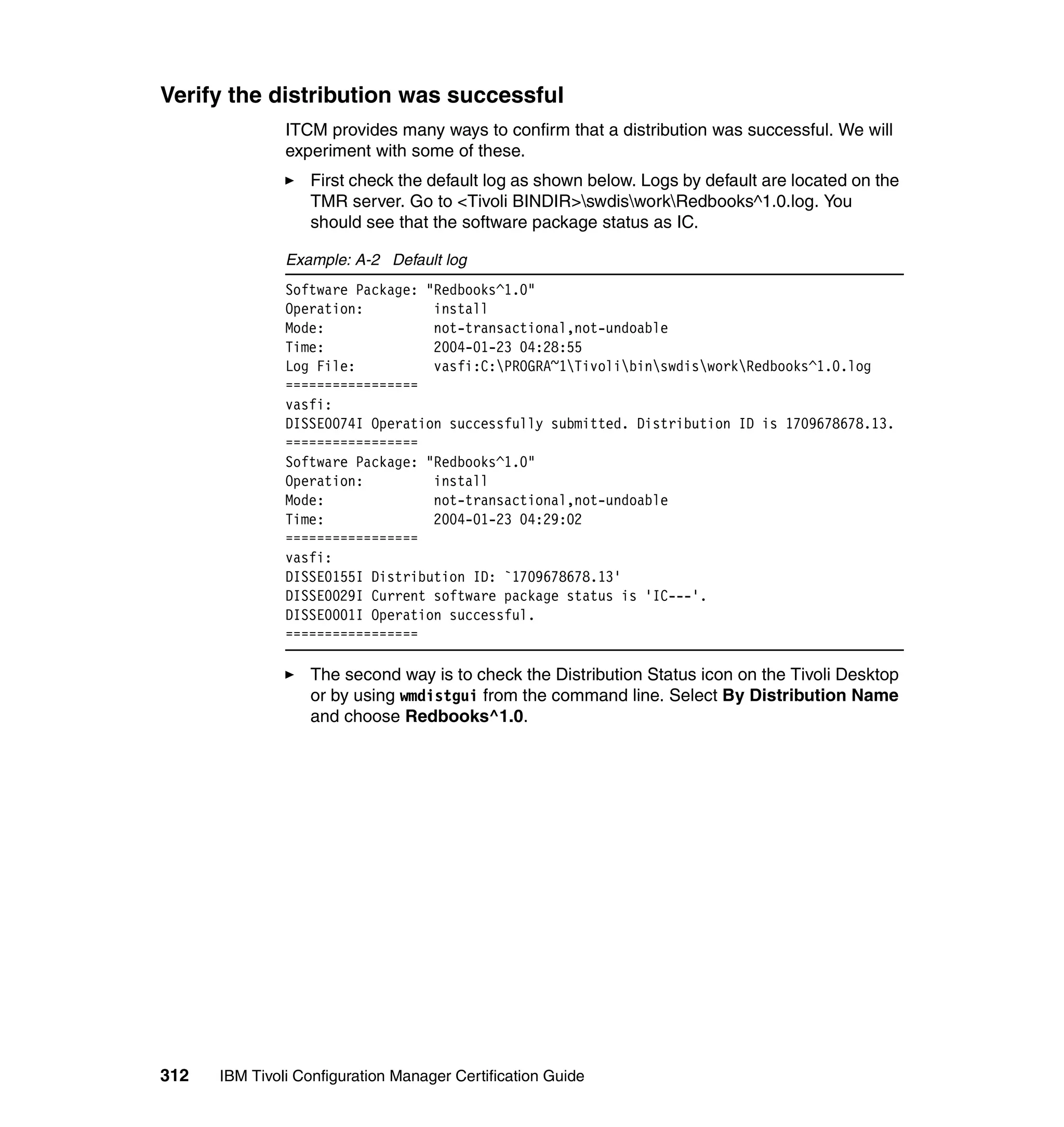 Verify the distribution was successful
               ITCM provides many ways to confirm that a distribution was successful. We will
               experiment with some of these.
                  First check the default log as shown below. Logs by default are located on the
                  TMR server. Go to <Tivoli BINDIR>swdisworkRedbooks^1.0.log. You
                  should see that the software package status as IC.

               Example: A-2 Default log
               Software Package: "Redbooks^1.0"
               Operation:         install
               Mode:              not-transactional,not-undoable
               Time:              2004-01-23 04:28:55
               Log File:          vasfi:C:PROGRA~1TivolibinswdisworkRedbooks^1.0.log
               =================
               vasfi:
               DISSE0074I Operation successfully submitted. Distribution ID is 1709678678.13.
               =================
               Software Package: "Redbooks^1.0"
               Operation:         install
               Mode:              not-transactional,not-undoable
               Time:              2004-01-23 04:29:02
               =================
               vasfi:
               DISSE0155I Distribution ID: `1709678678.13'
               DISSE0029I Current software package status is 'IC---'.
               DISSE0001I Operation successful.
               =================

                  The second way is to check the Distribution Status icon on the Tivoli Desktop
                  or by using wmdistgui from the command line. Select By Distribution Name
                  and choose Redbooks^1.0.




312   IBM Tivoli Configuration Manager Certification Guide
 