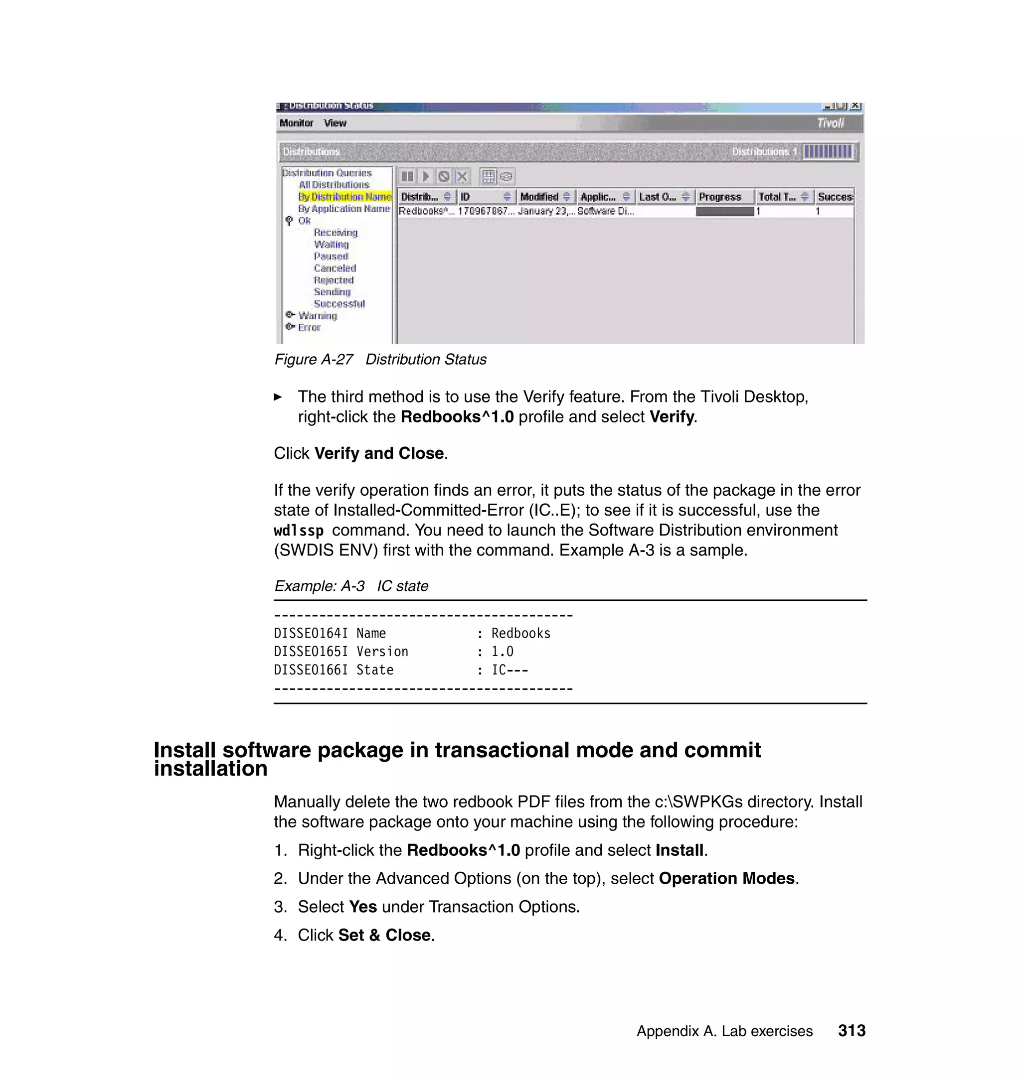 Figure A-27 Distribution Status

              The third method is to use the Verify feature. From the Tivoli Desktop,
              right-click the Redbooks^1.0 profile and select Verify.

           Click Verify and Close.

           If the verify operation finds an error, it puts the status of the package in the error
           state of Installed-Committed-Error (IC..E); to see if it is successful, use the
           wdlssp command. You need to launch the Software Distribution environment
           (SWDIS ENV) first with the command. Example A-3 is a sample.

           Example: A-3 IC state
           ----------------------------------------
           DISSE0164I Name            : Redbooks
           DISSE0165I Version         : 1.0
           DISSE0166I State           : IC---
           ----------------------------------------



Install software package in transactional mode and commit
installation
           Manually delete the two redbook PDF files from the c:SWPKGs directory. Install
           the software package onto your machine using the following procedure:
           1. Right-click the Redbooks^1.0 profile and select Install.
           2. Under the Advanced Options (on the top), select Operation Modes.
           3. Select Yes under Transaction Options.
           4. Click Set & Close.




                                                                Appendix A. Lab exercises    313
 