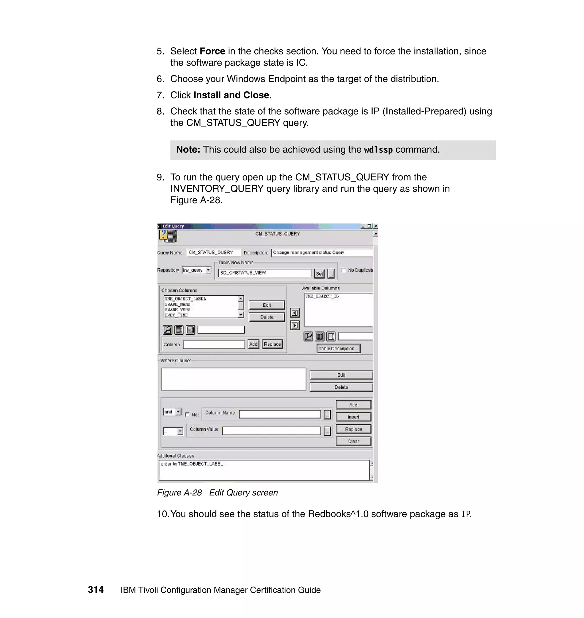 5. Select Force in the checks section. You need to force the installation, since
                  the software package state is IC.
               6. Choose your Windows Endpoint as the target of the distribution.
               7. Click Install and Close.
               8. Check that the state of the software package is IP (Installed-Prepared) using
                  the CM_STATUS_QUERY query.

                    Note: This could also be achieved using the wdlssp command.

               9. To run the query open up the CM_STATUS_QUERY from the
                  INVENTORY_QUERY query library and run the query as shown in
                  Figure A-28.




               Figure A-28 Edit Query screen

               10.You should see the status of the Redbooks^1.0 software package as IP.




314   IBM Tivoli Configuration Manager Certification Guide
 