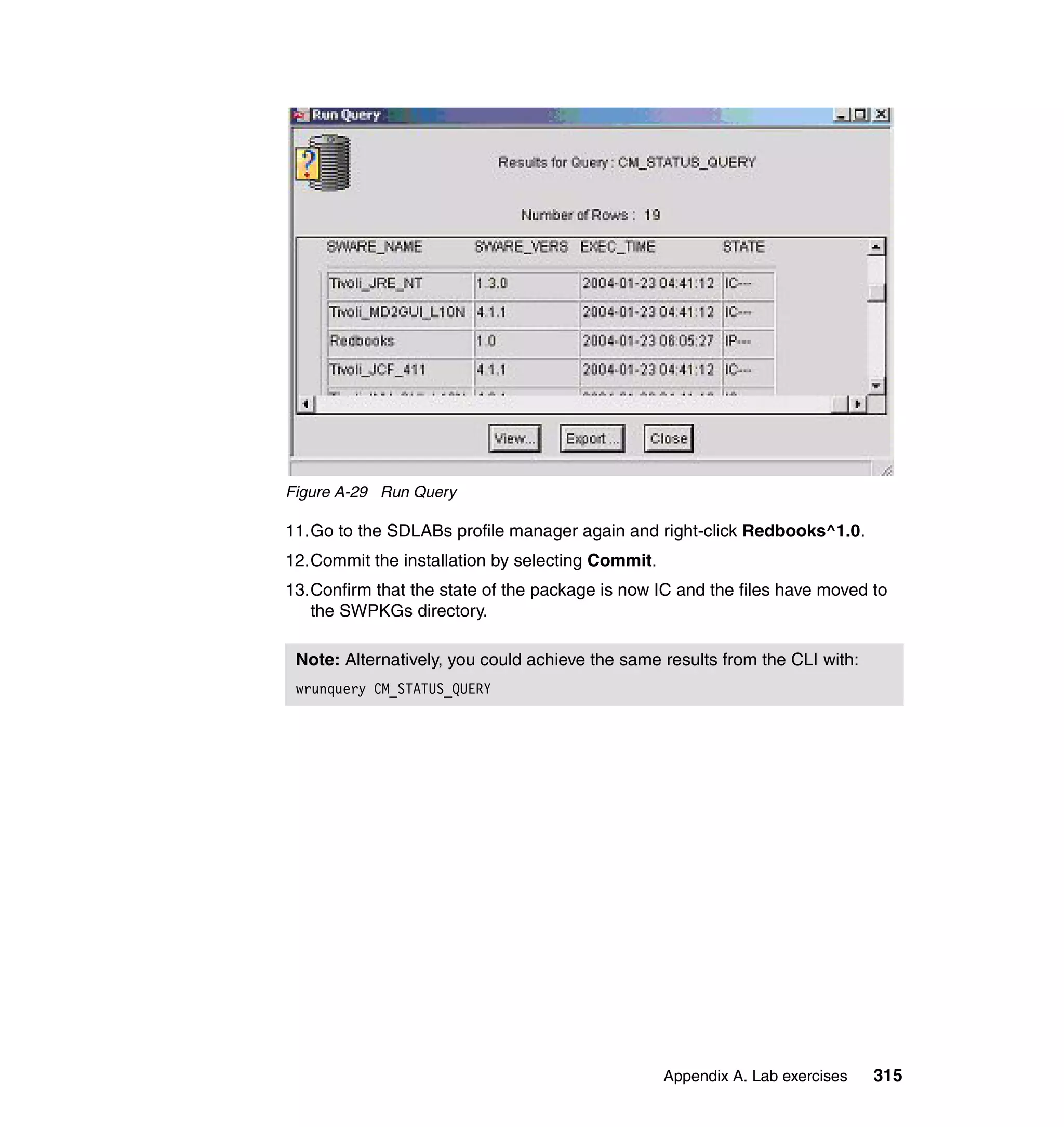 Figure A-29 Run Query

11.Go to the SDLABs profile manager again and right-click Redbooks^1.0.
12.Commit the installation by selecting Commit.
13.Confirm that the state of the package is now IC and the files have moved to
   the SWPKGs directory.

 Note: Alternatively, you could achieve the same results from the CLI with:
 wrunquery CM_STATUS_QUERY




                                                  Appendix A. Lab exercises   315
 