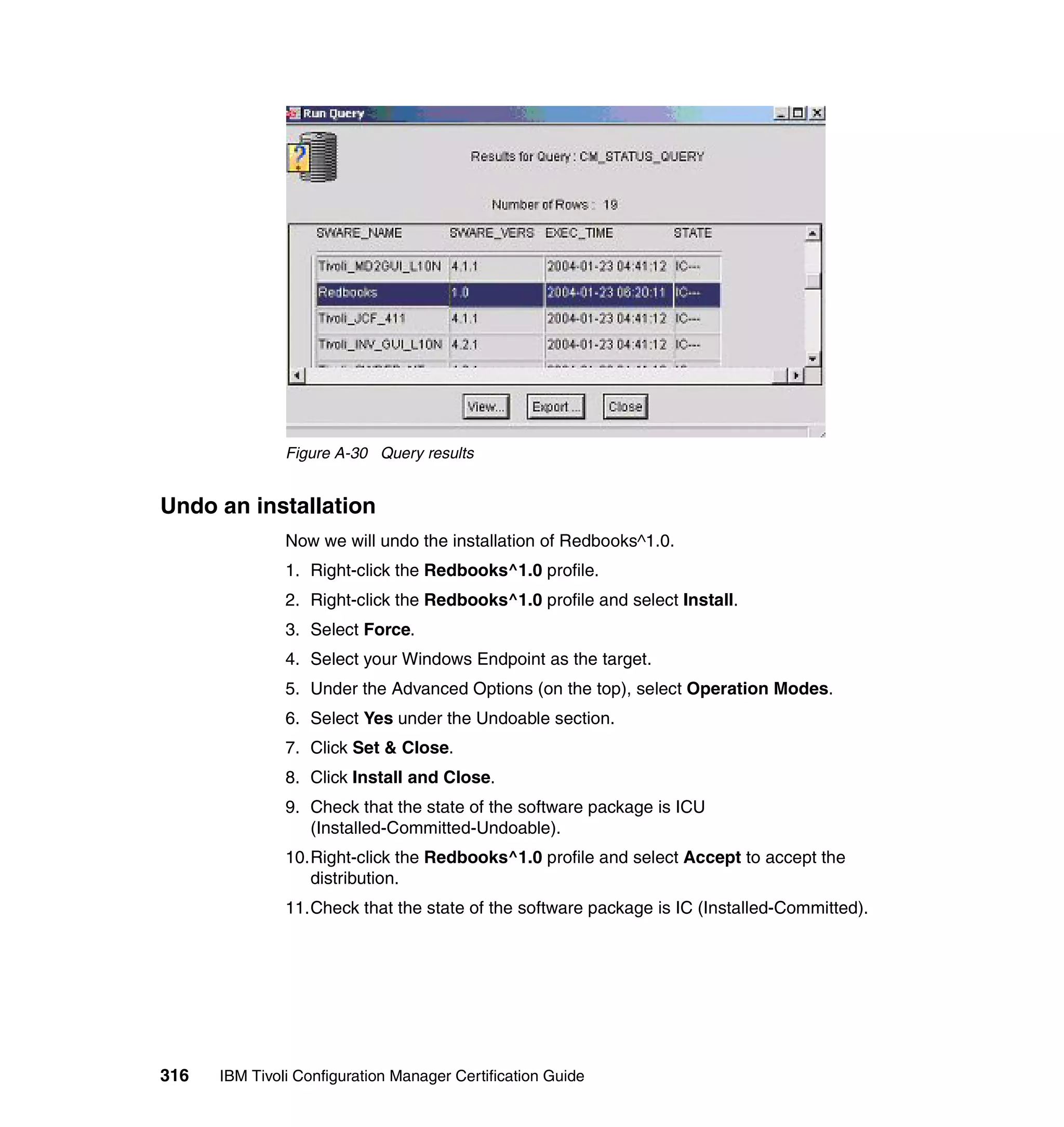 Figure A-30 Query results


Undo an installation
               Now we will undo the installation of Redbooks^1.0.
               1. Right-click the Redbooks^1.0 profile.
               2. Right-click the Redbooks^1.0 profile and select Install.
               3. Select Force.
               4. Select your Windows Endpoint as the target.
               5. Under the Advanced Options (on the top), select Operation Modes.
               6. Select Yes under the Undoable section.
               7. Click Set & Close.
               8. Click Install and Close.
               9. Check that the state of the software package is ICU
                  (Installed-Committed-Undoable).
               10.Right-click the Redbooks^1.0 profile and select Accept to accept the
                  distribution.
               11.Check that the state of the software package is IC (Installed-Committed).




316   IBM Tivoli Configuration Manager Certification Guide
 