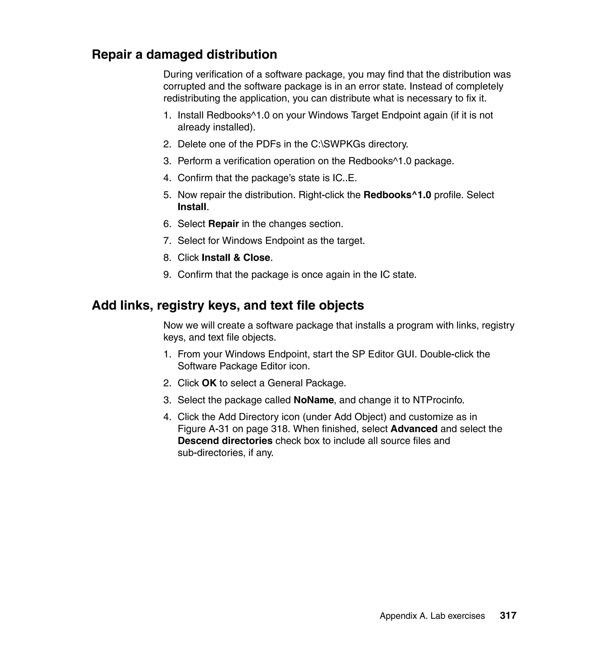 Repair a damaged distribution
            During verification of a software package, you may find that the distribution was
            corrupted and the software package is in an error state. Instead of completely
            redistributing the application, you can distribute what is necessary to fix it.
            1. Install Redbooks^1.0 on your Windows Target Endpoint again (if it is not
               already installed).
            2. Delete one of the PDFs in the C:SWPKGs directory.
            3. Perform a verification operation on the Redbooks^1.0 package.
            4. Confirm that the package’s state is IC..E.
            5. Now repair the distribution. Right-click the Redbooks^1.0 profile. Select
               Install.
            6. Select Repair in the changes section.
            7. Select for Windows Endpoint as the target.
            8. Click Install & Close.
            9. Confirm that the package is once again in the IC state.


Add links, registry keys, and text file objects
            Now we will create a software package that installs a program with links, registry
            keys, and text file objects.
            1. From your Windows Endpoint, start the SP Editor GUI. Double-click the
               Software Package Editor icon.
            2. Click OK to select a General Package.
            3. Select the package called NoName, and change it to NTProcinfo.
            4. Click the Add Directory icon (under Add Object) and customize as in
               Figure A-31 on page 318. When finished, select Advanced and select the
               Descend directories check box to include all source files and
               sub-directories, if any.




                                                              Appendix A. Lab exercises    317
 