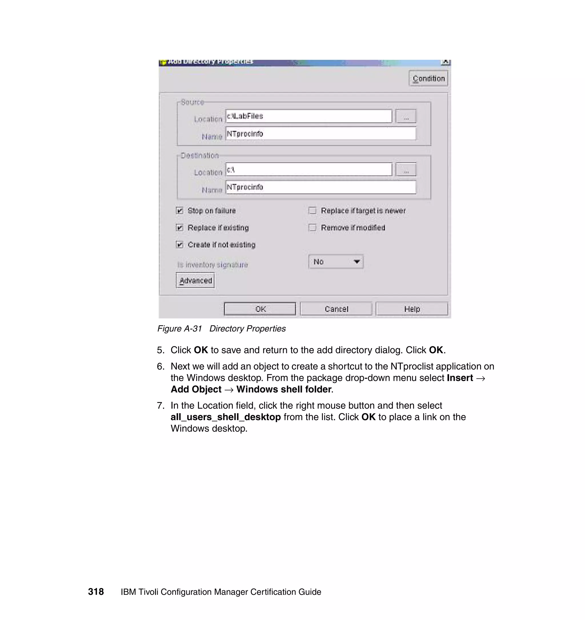 Figure A-31 Directory Properties

               5. Click OK to save and return to the add directory dialog. Click OK.
               6. Next we will add an object to create a shortcut to the NTproclist application on
                  the Windows desktop. From the package drop-down menu select Insert →
                  Add Object → Windows shell folder.
               7. In the Location field, click the right mouse button and then select
                  all_users_shell_desktop from the list. Click OK to place a link on the
                  Windows desktop.




318   IBM Tivoli Configuration Manager Certification Guide
 