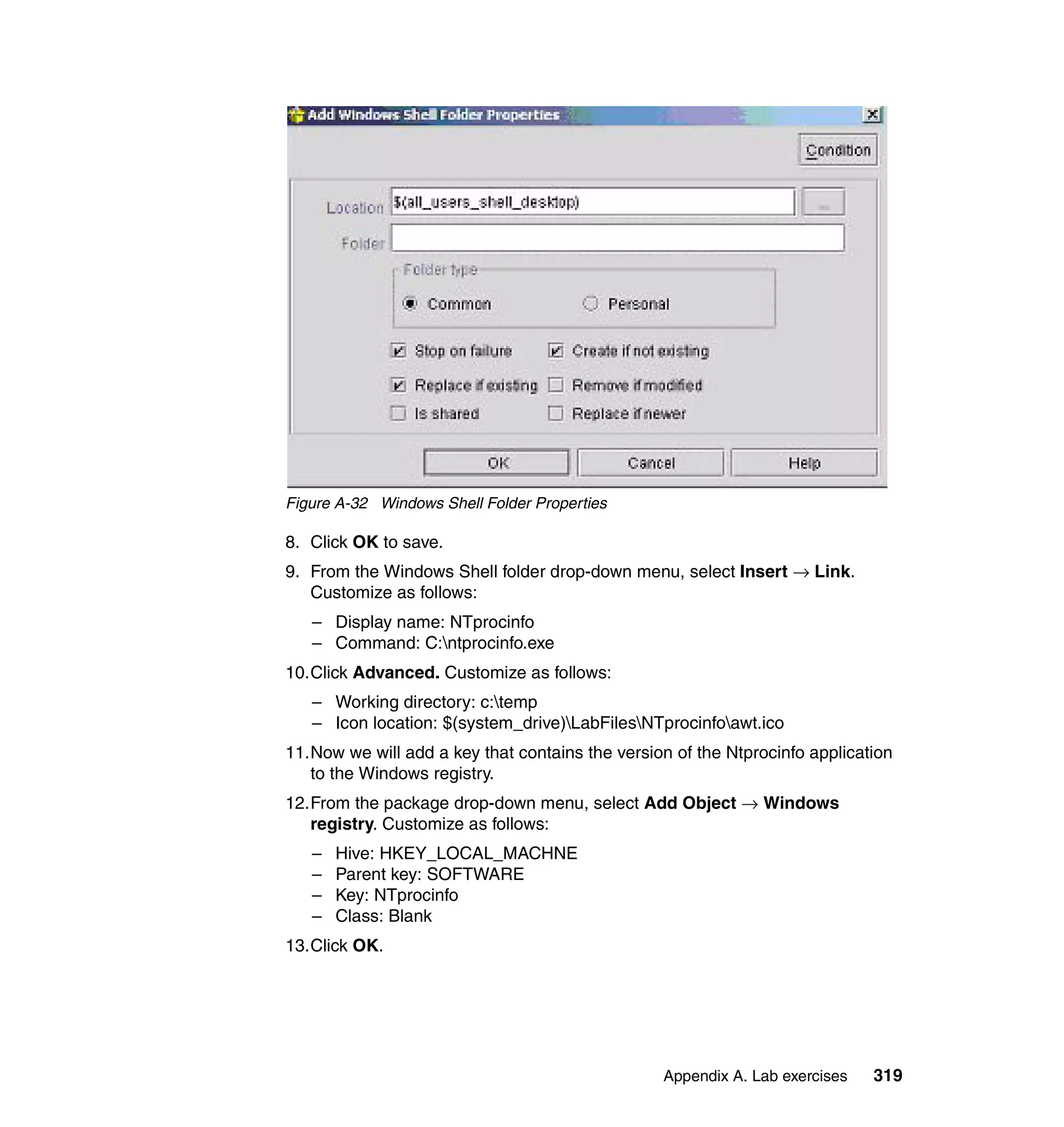 Figure A-32 Windows Shell Folder Properties

8. Click OK to save.
9. From the Windows Shell folder drop-down menu, select Insert → Link.
   Customize as follows:
   – Display name: NTprocinfo
   – Command: C:ntprocinfo.exe
10.Click Advanced. Customize as follows:
   – Working directory: c:temp
   – Icon location: $(system_drive)LabFilesNTprocinfoawt.ico
11.Now we will add a key that contains the version of the Ntprocinfo application
   to the Windows registry.
12.From the package drop-down menu, select Add Object → Windows
   registry. Customize as follows:
   –   Hive: HKEY_LOCAL_MACHNE
   –   Parent key: SOFTWARE
   –   Key: NTprocinfo
   –   Class: Blank
13.Click OK.




                                                 Appendix A. Lab exercises   319
 