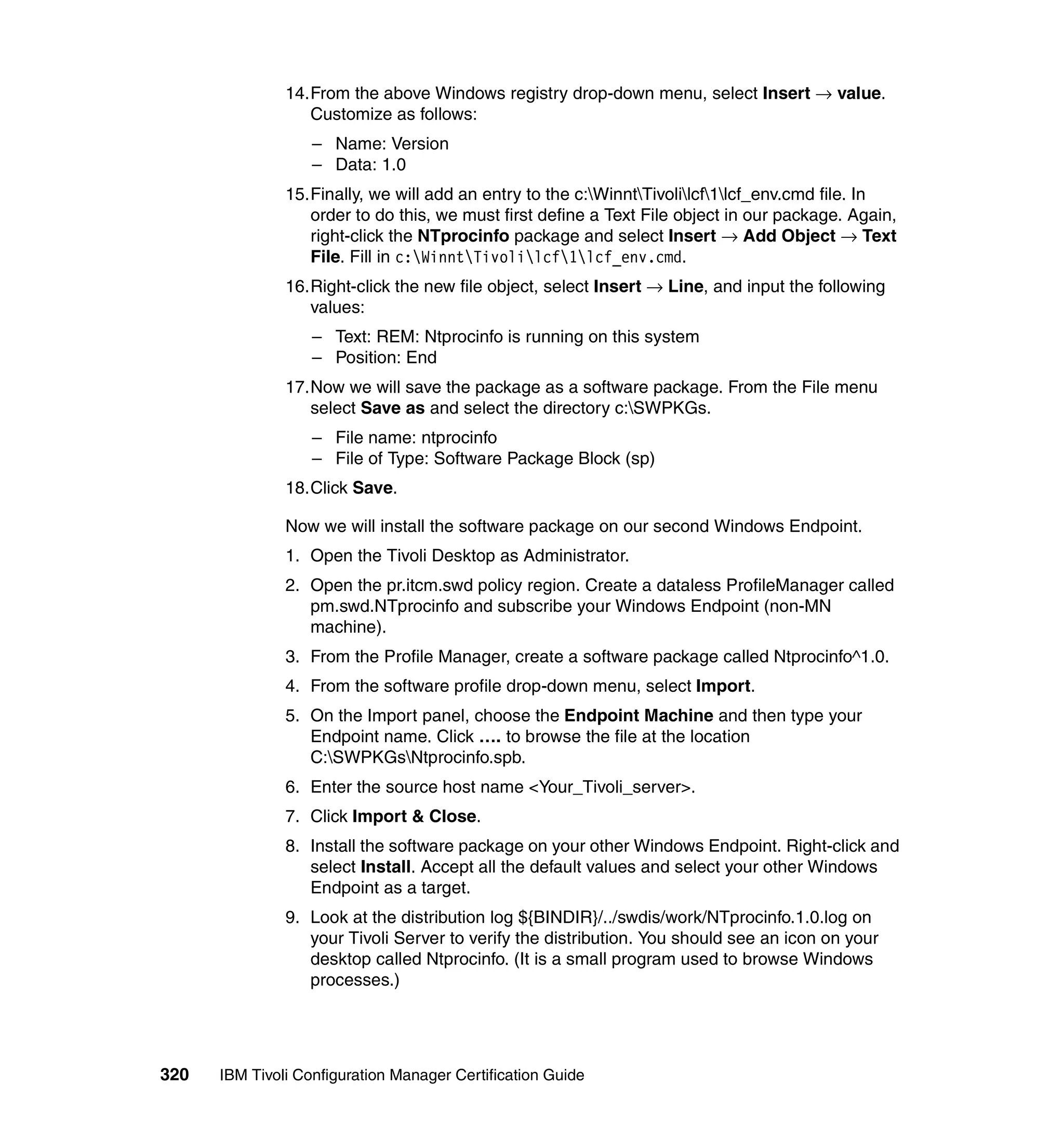 14.From the above Windows registry drop-down menu, select Insert → value.
                  Customize as follows:
                   – Name: Version
                   – Data: 1.0
               15.Finally, we will add an entry to the c:WinntTivolilcf1lcf_env.cmd file. In
                  order to do this, we must first define a Text File object in our package. Again,
                  right-click the NTprocinfo package and select Insert → Add Object → Text
                  File. Fill in c:WinntTivolilcf1lcf_env.cmd.
               16.Right-click the new file object, select Insert → Line, and input the following
                  values:
                   – Text: REM: Ntprocinfo is running on this system
                   – Position: End
               17.Now we will save the package as a software package. From the File menu
                  select Save as and select the directory c:SWPKGs.
                   – File name: ntprocinfo
                   – File of Type: Software Package Block (sp)
               18.Click Save.

               Now we will install the software package on our second Windows Endpoint.
               1. Open the Tivoli Desktop as Administrator.
               2. Open the pr.itcm.swd policy region. Create a dataless ProfileManager called
                  pm.swd.NTprocinfo and subscribe your Windows Endpoint (non-MN
                  machine).
               3. From the Profile Manager, create a software package called Ntprocinfo^1.0.
               4. From the software profile drop-down menu, select Import.
               5. On the Import panel, choose the Endpoint Machine and then type your
                  Endpoint name. Click …. to browse the file at the location
                  C:SWPKGsNtprocinfo.spb.
               6. Enter the source host name <Your_Tivoli_server>.
               7. Click Import & Close.
               8. Install the software package on your other Windows Endpoint. Right-click and
                  select Install. Accept all the default values and select your other Windows
                  Endpoint as a target.
               9. Look at the distribution log ${BINDIR}/../swdis/work/NTprocinfo.1.0.log on
                  your Tivoli Server to verify the distribution. You should see an icon on your
                  desktop called Ntprocinfo. (It is a small program used to browse Windows
                  processes.)




320   IBM Tivoli Configuration Manager Certification Guide
 