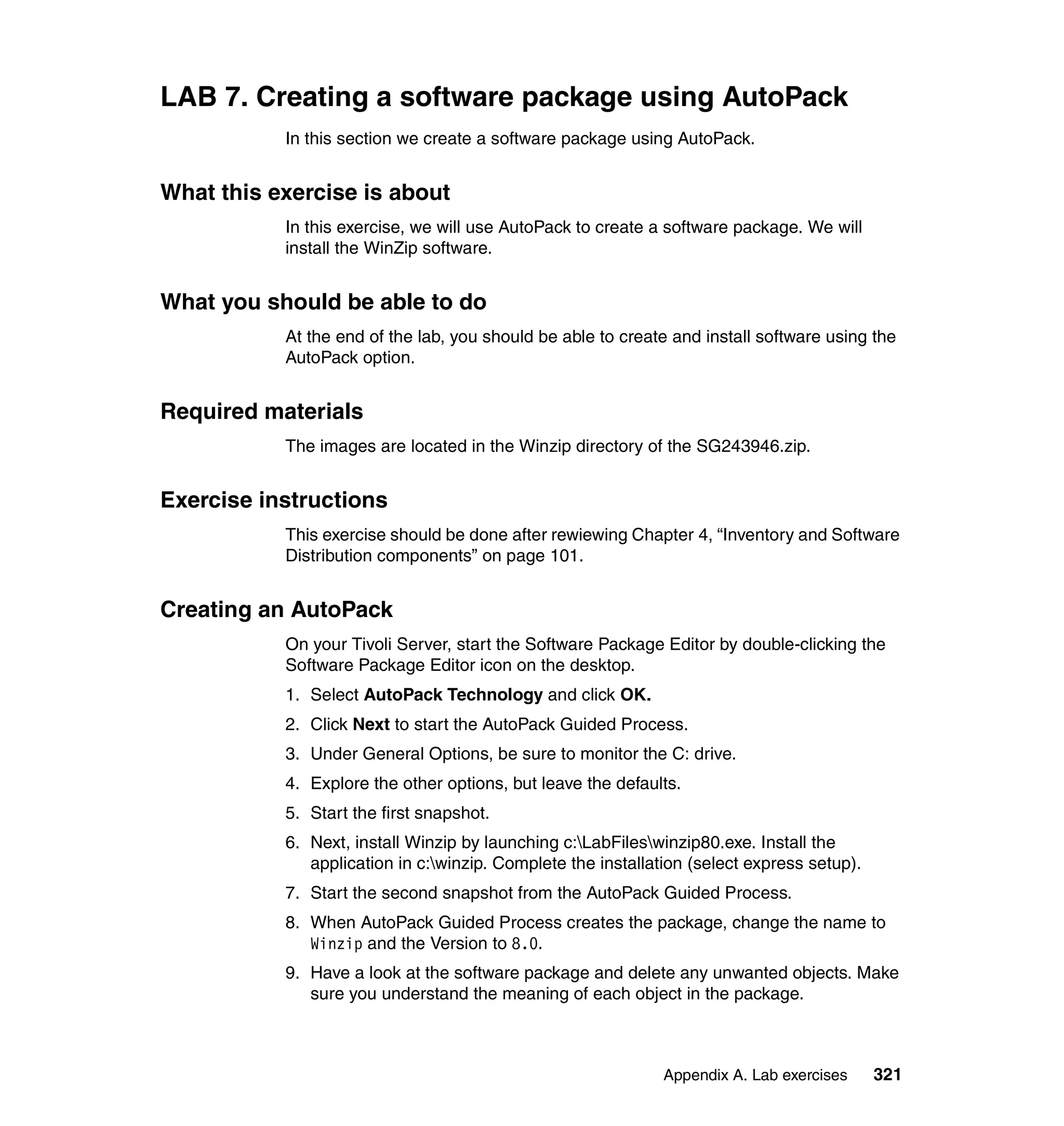 LAB 7. Creating a software package using AutoPack
           In this section we create a software package using AutoPack.


What this exercise is about
           In this exercise, we will use AutoPack to create a software package. We will
           install the WinZip software.


What you should be able to do
           At the end of the lab, you should be able to create and install software using the
           AutoPack option.


Required materials
           The images are located in the Winzip directory of the SG243946.zip.


Exercise instructions
           This exercise should be done after rewiewing Chapter 4, “Inventory and Software
           Distribution components” on page 101.


Creating an AutoPack
           On your Tivoli Server, start the Software Package Editor by double-clicking the
           Software Package Editor icon on the desktop.
           1. Select AutoPack Technology and click OK.
           2. Click Next to start the AutoPack Guided Process.
           3. Under General Options, be sure to monitor the C: drive.
           4. Explore the other options, but leave the defaults.
           5. Start the first snapshot.
           6. Next, install Winzip by launching c:LabFileswinzip80.exe. Install the
              application in c:winzip. Complete the installation (select express setup).
           7. Start the second snapshot from the AutoPack Guided Process.
           8. When AutoPack Guided Process creates the package, change the name to
              Winzip and the Version to 8.0.
           9. Have a look at the software package and delete any unwanted objects. Make
              sure you understand the meaning of each object in the package.



                                                              Appendix A. Lab exercises     321
 