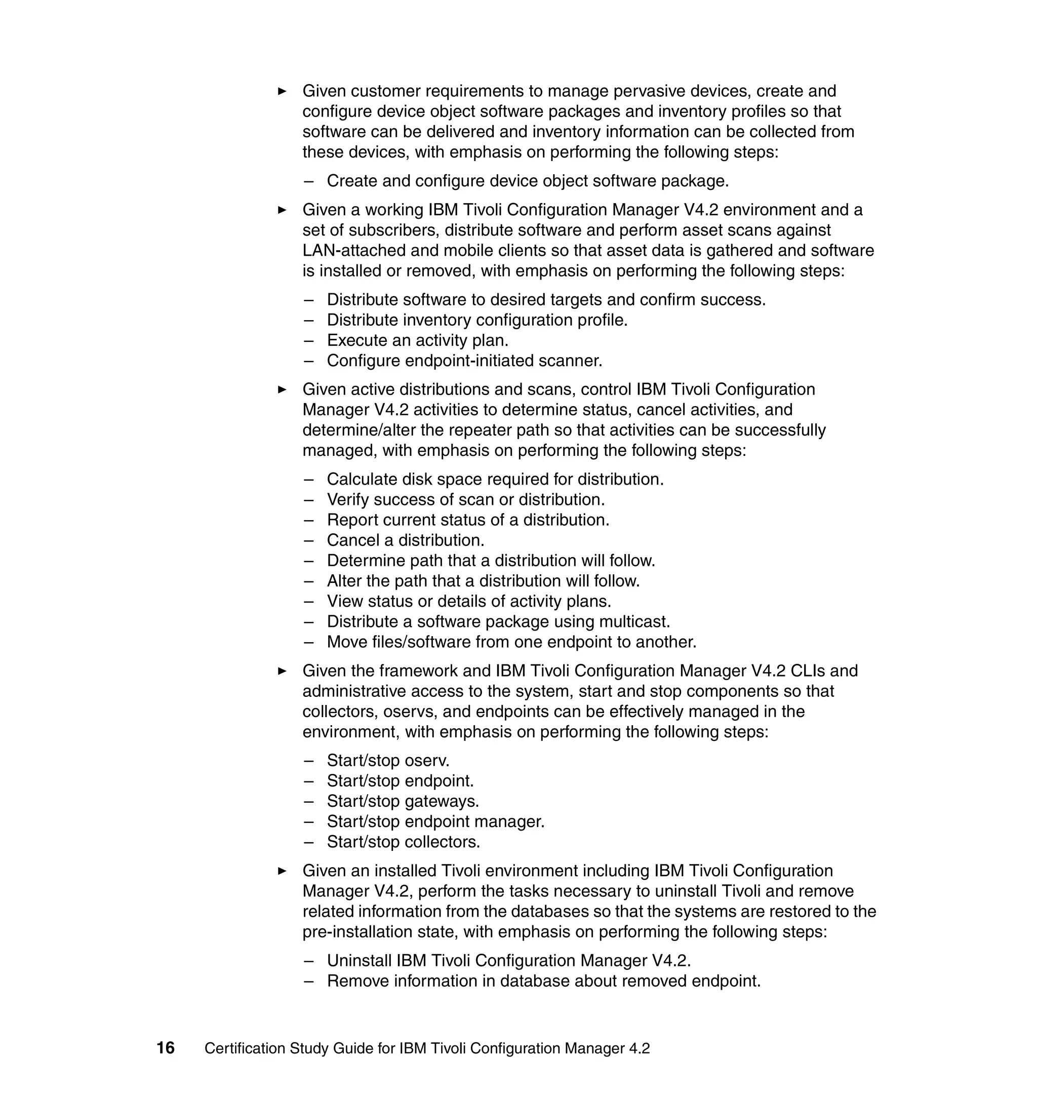 Given customer requirements to manage pervasive devices, create and
                   configure device object software packages and inventory profiles so that
                   software can be delivered and inventory information can be collected from
                   these devices, with emphasis on performing the following steps:
                   – Create and configure device object software package.
                   Given a working IBM Tivoli Configuration Manager V4.2 environment and a
                   set of subscribers, distribute software and perform asset scans against
                   LAN-attached and mobile clients so that asset data is gathered and software
                   is installed or removed, with emphasis on performing the following steps:
                   –   Distribute software to desired targets and confirm success.
                   –   Distribute inventory configuration profile.
                   –   Execute an activity plan.
                   –   Configure endpoint-initiated scanner.
                   Given active distributions and scans, control IBM Tivoli Configuration
                   Manager V4.2 activities to determine status, cancel activities, and
                   determine/alter the repeater path so that activities can be successfully
                   managed, with emphasis on performing the following steps:
                   –   Calculate disk space required for distribution.
                   –   Verify success of scan or distribution.
                   –   Report current status of a distribution.
                   –   Cancel a distribution.
                   –   Determine path that a distribution will follow.
                   –   Alter the path that a distribution will follow.
                   –   View status or details of activity plans.
                   –   Distribute a software package using multicast.
                   –   Move files/software from one endpoint to another.
                   Given the framework and IBM Tivoli Configuration Manager V4.2 CLIs and
                   administrative access to the system, start and stop components so that
                   collectors, oservs, and endpoints can be effectively managed in the
                   environment, with emphasis on performing the following steps:
                   –   Start/stop oserv.
                   –   Start/stop endpoint.
                   –   Start/stop gateways.
                   –   Start/stop endpoint manager.
                   –   Start/stop collectors.
                   Given an installed Tivoli environment including IBM Tivoli Configuration
                   Manager V4.2, perform the tasks necessary to uninstall Tivoli and remove
                   related information from the databases so that the systems are restored to the
                   pre-installation state, with emphasis on performing the following steps:
                   – Uninstall IBM Tivoli Configuration Manager V4.2.
                   – Remove information in database about removed endpoint.


16   Certification Study Guide for IBM Tivoli Configuration Manager 4.2
 