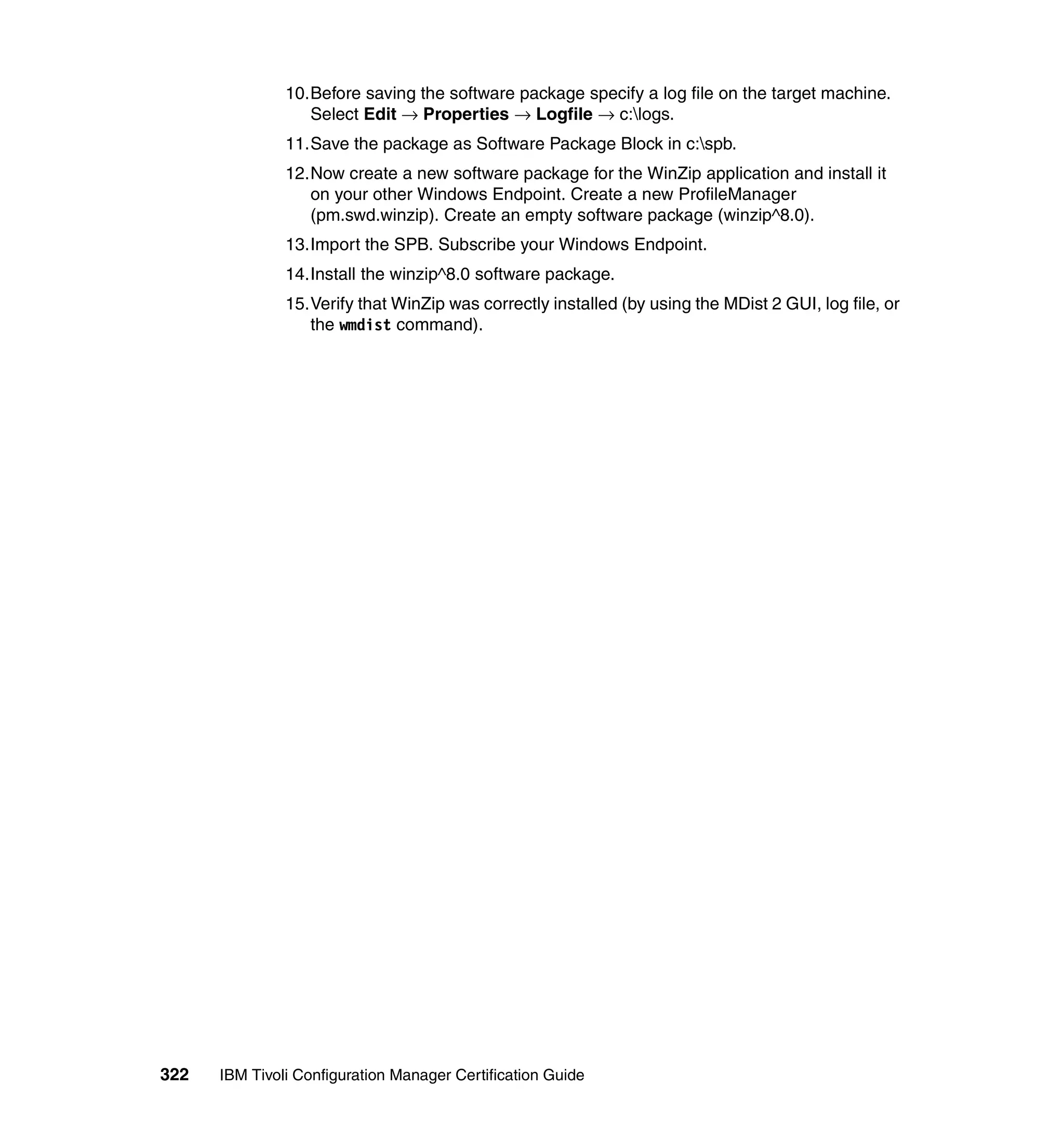 10.Before saving the software package specify a log file on the target machine.
                  Select Edit → Properties → Logfile → c:logs.
               11.Save the package as Software Package Block in c:spb.
               12.Now create a new software package for the WinZip application and install it
                  on your other Windows Endpoint. Create a new ProfileManager
                  (pm.swd.winzip). Create an empty software package (winzip^8.0).
               13.Import the SPB. Subscribe your Windows Endpoint.
               14.Install the winzip^8.0 software package.
               15.Verify that WinZip was correctly installed (by using the MDist 2 GUI, log file, or
                  the wmdist command).




322   IBM Tivoli Configuration Manager Certification Guide
 