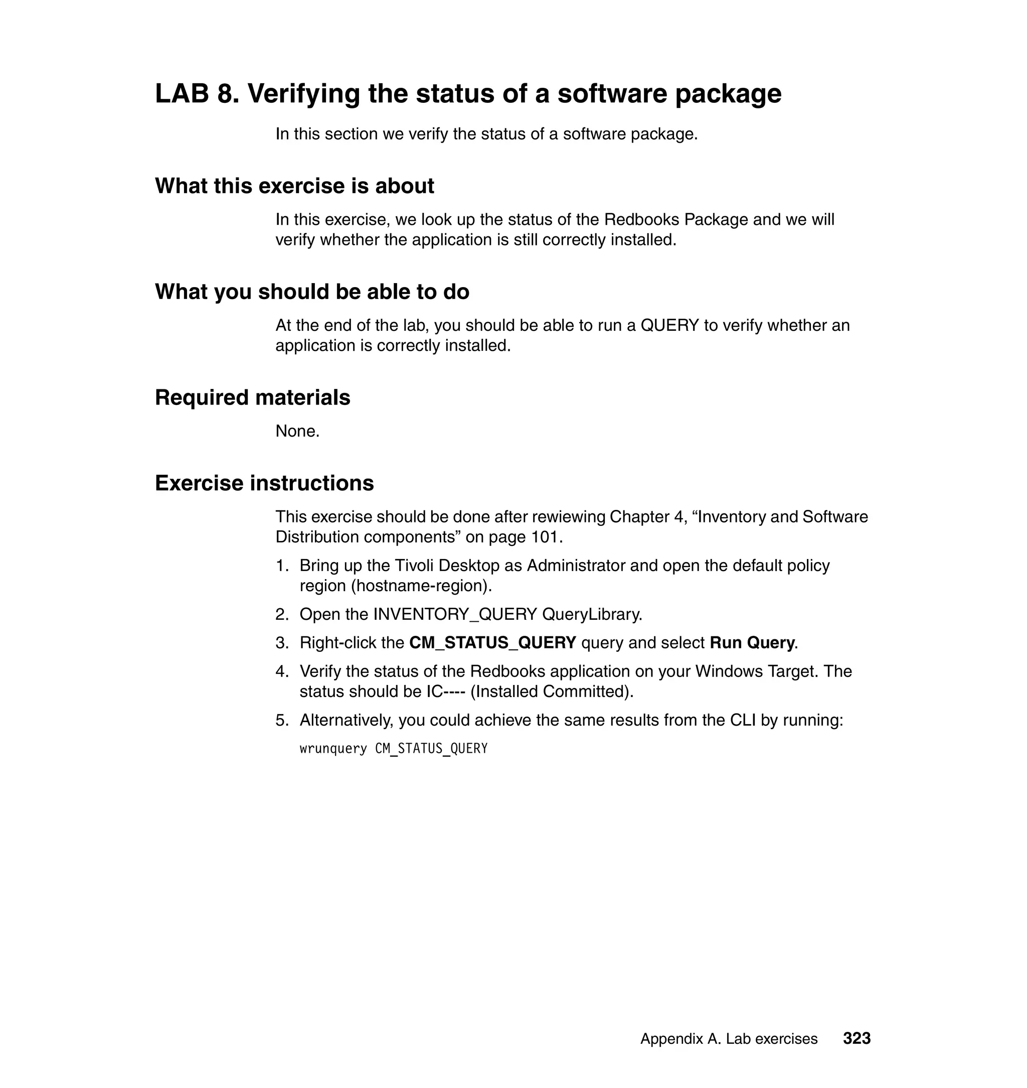 LAB 8. Verifying the status of a software package
           In this section we verify the status of a software package.


What this exercise is about
           In this exercise, we look up the status of the Redbooks Package and we will
           verify whether the application is still correctly installed.


What you should be able to do
           At the end of the lab, you should be able to run a QUERY to verify whether an
           application is correctly installed.


Required materials
           None.


Exercise instructions
           This exercise should be done after rewiewing Chapter 4, “Inventory and Software
           Distribution components” on page 101.
           1. Bring up the Tivoli Desktop as Administrator and open the default policy
              region (hostname-region).
           2. Open the INVENTORY_QUERY QueryLibrary.
           3. Right-click the CM_STATUS_QUERY query and select Run Query.
           4. Verify the status of the Redbooks application on your Windows Target. The
              status should be IC---- (Installed Committed).
           5. Alternatively, you could achieve the same results from the CLI by running:
              wrunquery CM_STATUS_QUERY




                                                             Appendix A. Lab exercises   323
 
