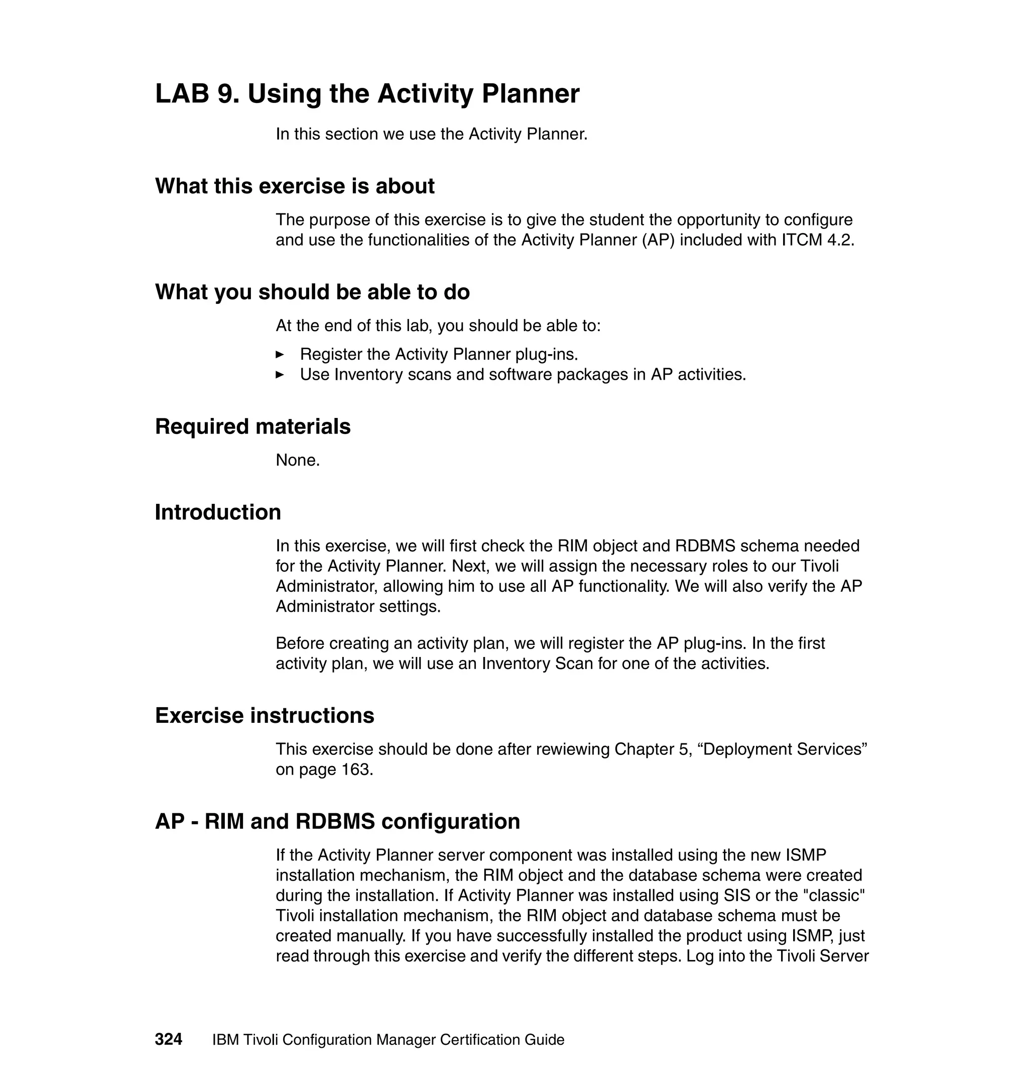 LAB 9. Using the Activity Planner
               In this section we use the Activity Planner.


What this exercise is about
               The purpose of this exercise is to give the student the opportunity to configure
               and use the functionalities of the Activity Planner (AP) included with ITCM 4.2.


What you should be able to do
               At the end of this lab, you should be able to:
                  Register the Activity Planner plug-ins.
                  Use Inventory scans and software packages in AP activities.


Required materials
               None.


Introduction
               In this exercise, we will first check the RIM object and RDBMS schema needed
               for the Activity Planner. Next, we will assign the necessary roles to our Tivoli
               Administrator, allowing him to use all AP functionality. We will also verify the AP
               Administrator settings.

               Before creating an activity plan, we will register the AP plug-ins. In the first
               activity plan, we will use an Inventory Scan for one of the activities.


Exercise instructions
               This exercise should be done after rewiewing Chapter 5, “Deployment Services”
               on page 163.


AP - RIM and RDBMS configuration
               If the Activity Planner server component was installed using the new ISMP
               installation mechanism, the RIM object and the database schema were created
               during the installation. If Activity Planner was installed using SIS or the "classic"
               Tivoli installation mechanism, the RIM object and database schema must be
               created manually. If you have successfully installed the product using ISMP, just
               read through this exercise and verify the different steps. Log into the Tivoli Server



324   IBM Tivoli Configuration Manager Certification Guide
 