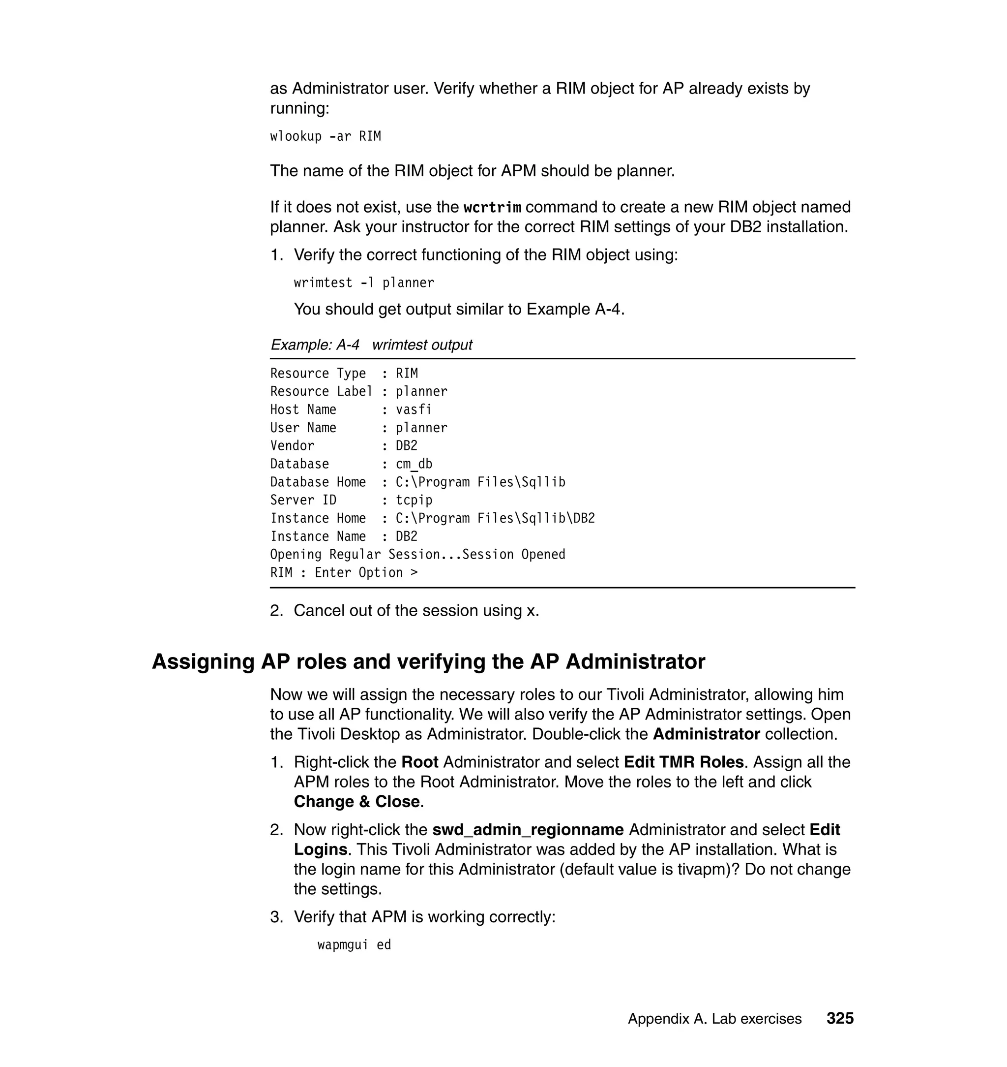 as Administrator user. Verify whether a RIM object for AP already exists by
           running:
           wlookup -ar RIM

           The name of the RIM object for APM should be planner.

           If it does not exist, use the wcrtrim command to create a new RIM object named
           planner. Ask your instructor for the correct RIM settings of your DB2 installation.
           1. Verify the correct functioning of the RIM object using:
              wrimtest -l planner
              You should get output similar to Example A-4.

           Example: A-4 wrimtest output
           Resource Type : RIM
           Resource Label : planner
           Host Name      : vasfi
           User Name      : planner
           Vendor         : DB2
           Database       : cm_db
           Database Home : C:Program FilesSqllib
           Server ID      : tcpip
           Instance Home : C:Program FilesSqllibDB2
           Instance Name : DB2
           Opening Regular Session...Session Opened
           RIM : Enter Option >

           2. Cancel out of the session using x.


Assigning AP roles and verifying the AP Administrator
           Now we will assign the necessary roles to our Tivoli Administrator, allowing him
           to use all AP functionality. We will also verify the AP Administrator settings. Open
           the Tivoli Desktop as Administrator. Double-click the Administrator collection.
           1. Right-click the Root Administrator and select Edit TMR Roles. Assign all the
              APM roles to the Root Administrator. Move the roles to the left and click
              Change & Close.
           2. Now right-click the swd_admin_regionname Administrator and select Edit
              Logins. This Tivoli Administrator was added by the AP installation. What is
              the login name for this Administrator (default value is tivapm)? Do not change
              the settings.
           3. Verify that APM is working correctly:
                 wapmgui ed




                                                              Appendix A. Lab exercises    325
 