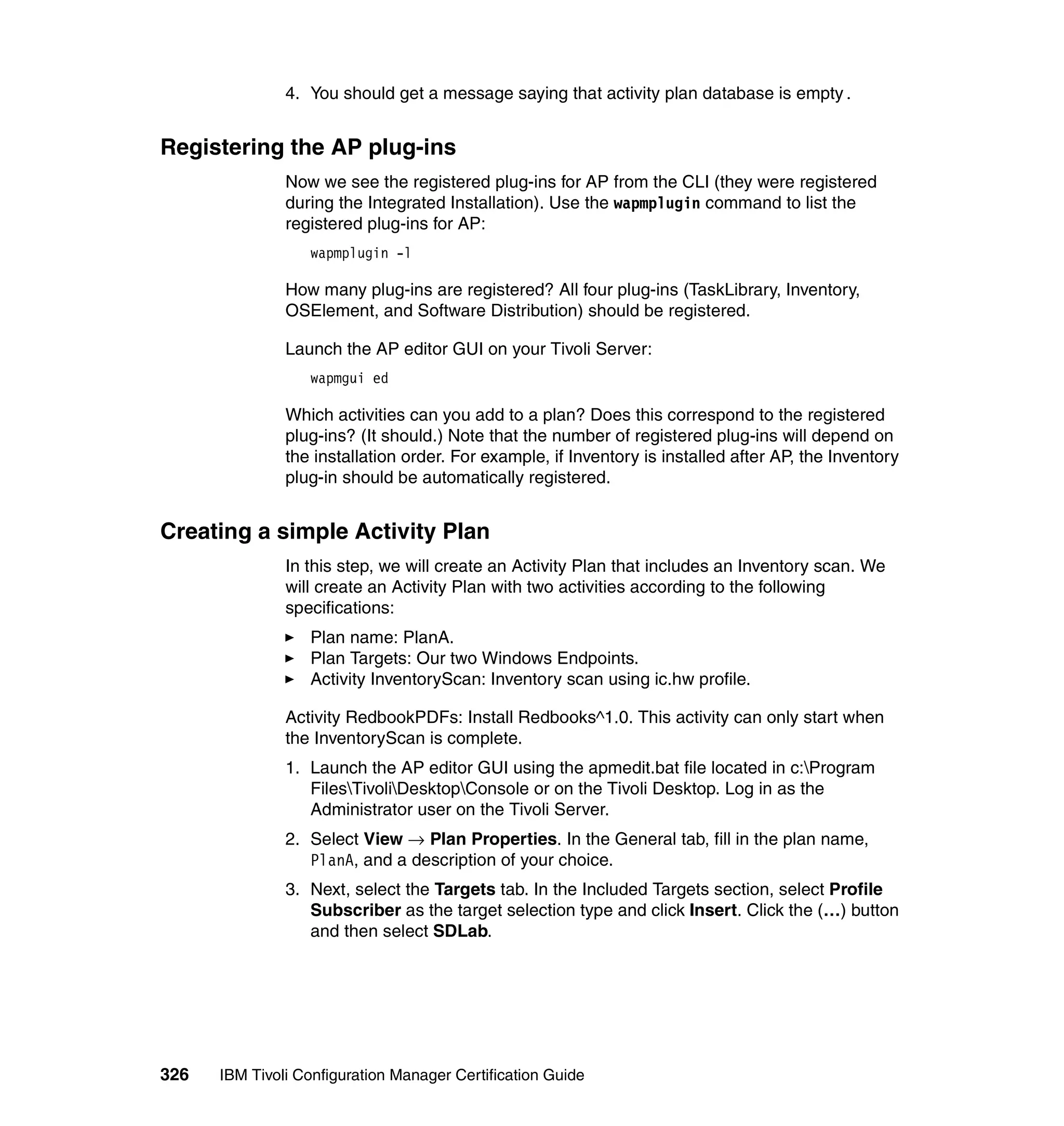 4. You should get a message saying that activity plan database is empty.


Registering the AP plug-ins
               Now we see the registered plug-ins for AP from the CLI (they were registered
               during the Integrated Installation). Use the wapmplugin command to list the
               registered plug-ins for AP:
                  wapmplugin -l

               How many plug-ins are registered? All four plug-ins (TaskLibrary, Inventory,
               OSElement, and Software Distribution) should be registered.

               Launch the AP editor GUI on your Tivoli Server:
                  wapmgui ed

               Which activities can you add to a plan? Does this correspond to the registered
               plug-ins? (It should.) Note that the number of registered plug-ins will depend on
               the installation order. For example, if Inventory is installed after AP, the Inventory
               plug-in should be automatically registered.


Creating a simple Activity Plan
               In this step, we will create an Activity Plan that includes an Inventory scan. We
               will create an Activity Plan with two activities according to the following
               specifications:
                  Plan name: PlanA.
                  Plan Targets: Our two Windows Endpoints.
                  Activity InventoryScan: Inventory scan using ic.hw profile.

               Activity RedbookPDFs: Install Redbooks^1.0. This activity can only start when
               the InventoryScan is complete.
               1. Launch the AP editor GUI using the apmedit.bat file located in c:Program
                  FilesTivoliDesktopConsole or on the Tivoli Desktop. Log in as the
                  Administrator user on the Tivoli Server.
               2. Select View → Plan Properties. In the General tab, fill in the plan name,
                  PlanA, and a description of your choice.
               3. Next, select the Targets tab. In the Included Targets section, select Profile
                  Subscriber as the target selection type and click Insert. Click the (…) button
                  and then select SDLab.




326   IBM Tivoli Configuration Manager Certification Guide
 